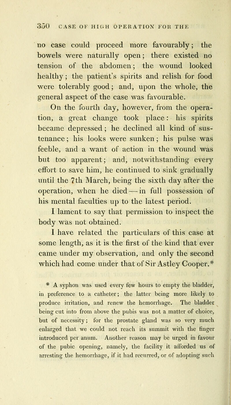 no case could proceed more favourably; the bowels were naturally open; there existed no tension of the abdomen; the wound looked healthy; the patient's spirits and relish for food were tolerably good; and, upon the whole, the general aspect of the case was favourable. On the fourth day, however, from the opera- tion, a great change took place: his spirits became depressed; he declined all kind of sus- tenance ; his looks were sunken; his pulse was feeble, and a want of action in the wound was but too apparent; and, notwithstanding every effort to save him, he continued to sink gradually until the 7th March, being the sixth day after the operation, when he died—^in full possession of his mental faculties up to the latest period. I lament to say that permission to inspect the body was not obtained. I have related the particulars of this case at some length, as it is the first of the kind that ever came under my observation, and only the second which had come under that of Sir Astley Cooper.* * A syphon was used every few hours to empty the bladder, in preference to a catheter; the latter being more likely to produce irritation, and renew the hemorrhage. The bladder being cut into from above the pubis was not a matter of choice, but of necessity; for the prostate gland was so very much enlarged that we could not reach its summit with the finger introduced per anum. Another reason may be urged in favour of the pubic opening, namely, the facility it afforded us of arresting the hemorrhage, if it had recurred, or of adopting such