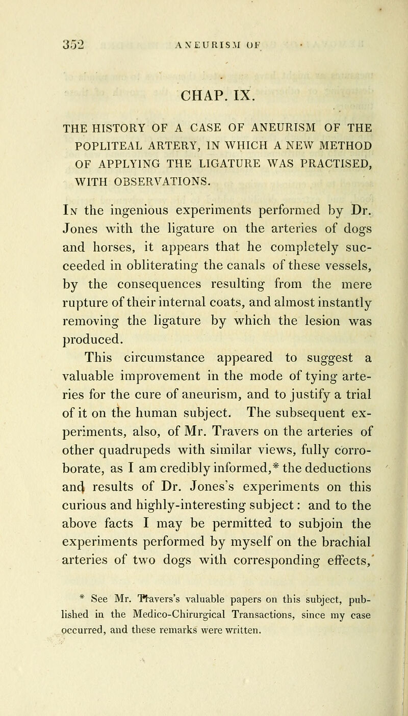 CHAP. IX. THE HISTORY OF A CASE OF ANEURISM OF THE POPLITEAL ARTERY, IN WHICH A NEW METHOD OF APPLYING THE LIGATURE WAS PRACTISED, WITH OBSERVATIONS. In the ingenious experiments performed by Dr. Jones with the ligature on the arteries of dogs and horses, it appears that he completely suc- ceeded in obliterating the canals of these vessels, by the consequences resulting from the mere rupture of their internal coats, and almost instantly removing the ligature by which the lesion was produced. This circumstance appeared to suggest a valuable improvement in the mode of tying arte- ries for the cure of aneurism, and to justify a trial of it on the human subject. The subsequent ex- periments, also, of Mr. Travers on the arteries of other quadrupeds with similar views, fully corro- borate, as I am credibly informed,* the deductions and results of Dr. Jones's experiments on this curious and highly-interesting subject: and to the above facts I may be permitted to subjoin the experiments performed by myself on the brachial arteries of two dogs with corresponding effects,' * See Mr. Ttavers's valuable papers on this subject, pub- lished in the Medico-Chirurgical Transactions, since my case occurred, and these remarks were written.