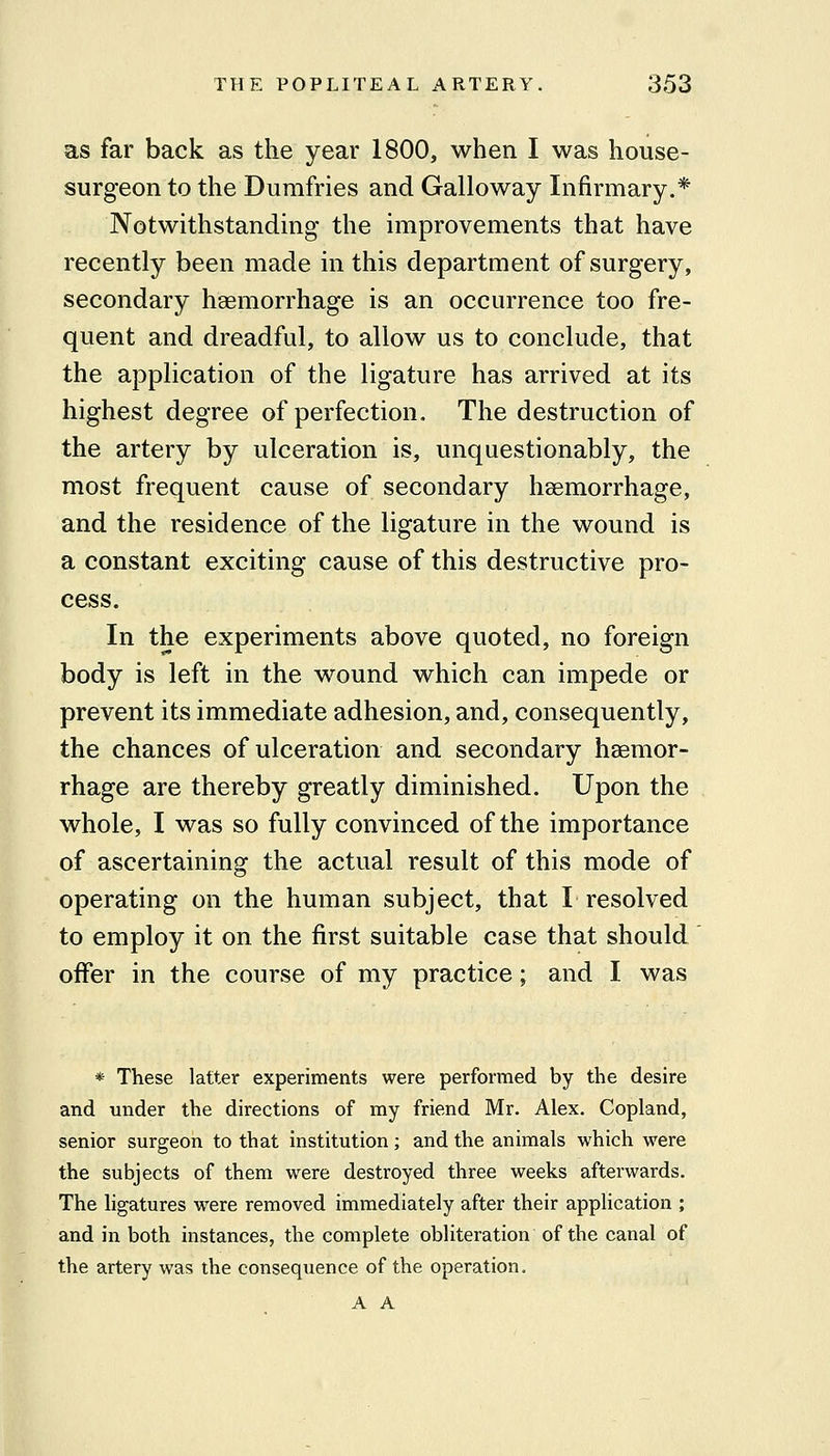 as far back as the year 1800, when I was house- surgeon to the Dumfries and Galloway Infirmary.* Notwithstanding the improvements that have recently been made in this department of surgery, secondary haemorrhage is an occurrence too fre- quent and dreadful, to allow us to conclude, that the application of the ligature has arrived at its highest degree of perfection. The destruction of the artery by ulceration is, unquestionably, the most frequent cause of secondary hsemorrhage, and the residence of the ligature in the wound is a constant exciting cause of this destructive pro- cess. In the experiments above quoted, no foreign body is left in the wound which can impede or prevent its immediate adhesion, and, consequently, the chances of ulceration and secondary haemor- rhage are thereby greatly diminished. Upon the whole, I was so fully convinced of the importance of ascertaining the actual result of this mode of operating on the human subject, that I resolved to employ it on the first suitable case that should ' offer in the course of my practice; and I was * These latter experiments were performed by the desire and under the directions of my friend Mr. Alex. Copland, senior surgeon to that institution; and the animals which were the subjects of them were destroyed three weeks afterwards. The hgatures were removed immediately after their application ; and in both instances, the complete obliteration of the canal of the artery was the consequence of the operation. A A