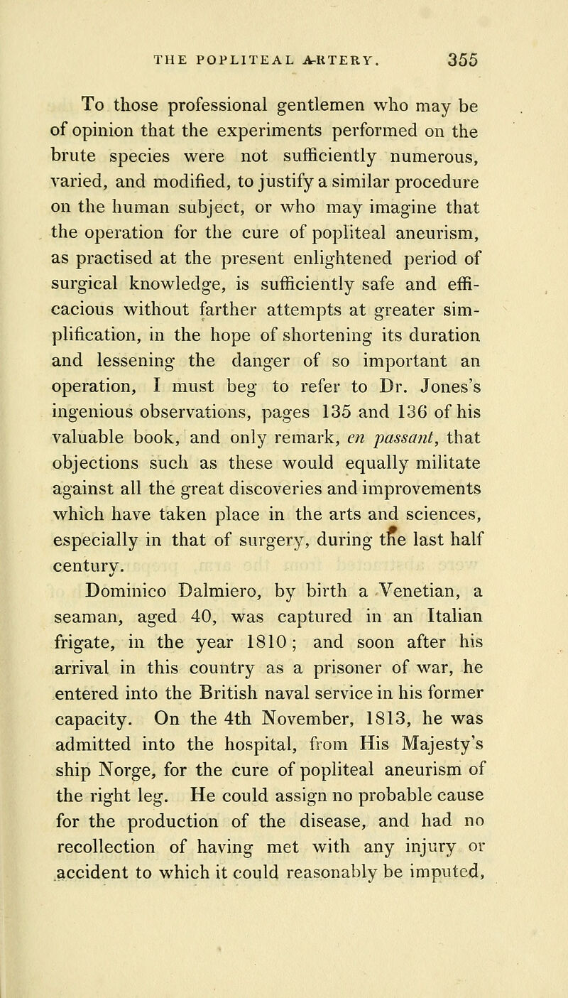 To those professional gentlemen who may be of opmion that the experiments performed on the brute species were not sufficiently numerous, varied, and modified, to justify a similar procedure on the human subject, or who may imagine that the operation for the cure of popliteal aneurism, as practised at the present enlightened period of surgical knowledge, is sufficiently safe and effi- cacious without farther attempts at greater sim- plification, in the hope of shortening its duration and lessening the danger of so important an operation, I must beg to refer to Dr. Jones's ingenious observations, pages 135 and 136 of his valuable book, and only remark, en passant, that objections such as these would equally militate against all the great discoveries and improvements which have taken place in the arts and sciences, especially in that of surgery, during the last half century. Dominico Dalmiero, by birth a Venetian, a seaman, aged 40, was captured in an Italian frigate, in the year 1810; and soon after his arrival in this country as a prisoner of war, he entered into the British naval service in his former capacity. On the 4th November, 1813, he was admitted into the hospital, from His Majesty's ship Norge, for the cure of popliteal aneurism of the right leg. He could assign no probable cause for the production of the disease, and had no recollection of having met with any injury or accident to which it could reasonably be imputed,