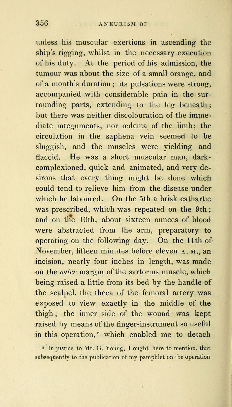 unless his muscular exertions in ascending the ship's rigging, whilst in the necessary execution of his duty. At the period of his admission, the tumour was about the size of a small orange, and of a month's duration; its pulsations were strong, accompanied with considerable pain in the sur- rounding parts, extending to the leg beneath; but there was neither discolouration of the imme- diate integuments, nor oedema of the limb; the circulation in the saphena vein seemed to be sluggish, and the muscles were yielding and flaccid. He was a short muscular man, dark- complexioned, quick and animated, and very de- sirous that every thing might be done which could tend to relieve him from the disease under which he laboured. On the 5th a brisk cathartic was prescribed, which was repeated on the 9th; and on the 10th, about sixteen ounces of blood were abstracted from the arm, preparatory to operating on the following day. On the 11th of November, fifteen minutes before eleven a. m., an incision, nearly four inches in length, was made on the outer margin of the sartorius muscle, which being raised a little from its bed by the handle of the scalpel, the theca of the femoral artery was exposed to view exactly in the middle of the thigh; the inner side of the wound was kept raised by means of the finger-instrument so useful in this operation,* which enabled me to detach * In justice to Mr. G, Youn^, I ought here to mention, that subsequently to the publication of my pamphlet on the operation