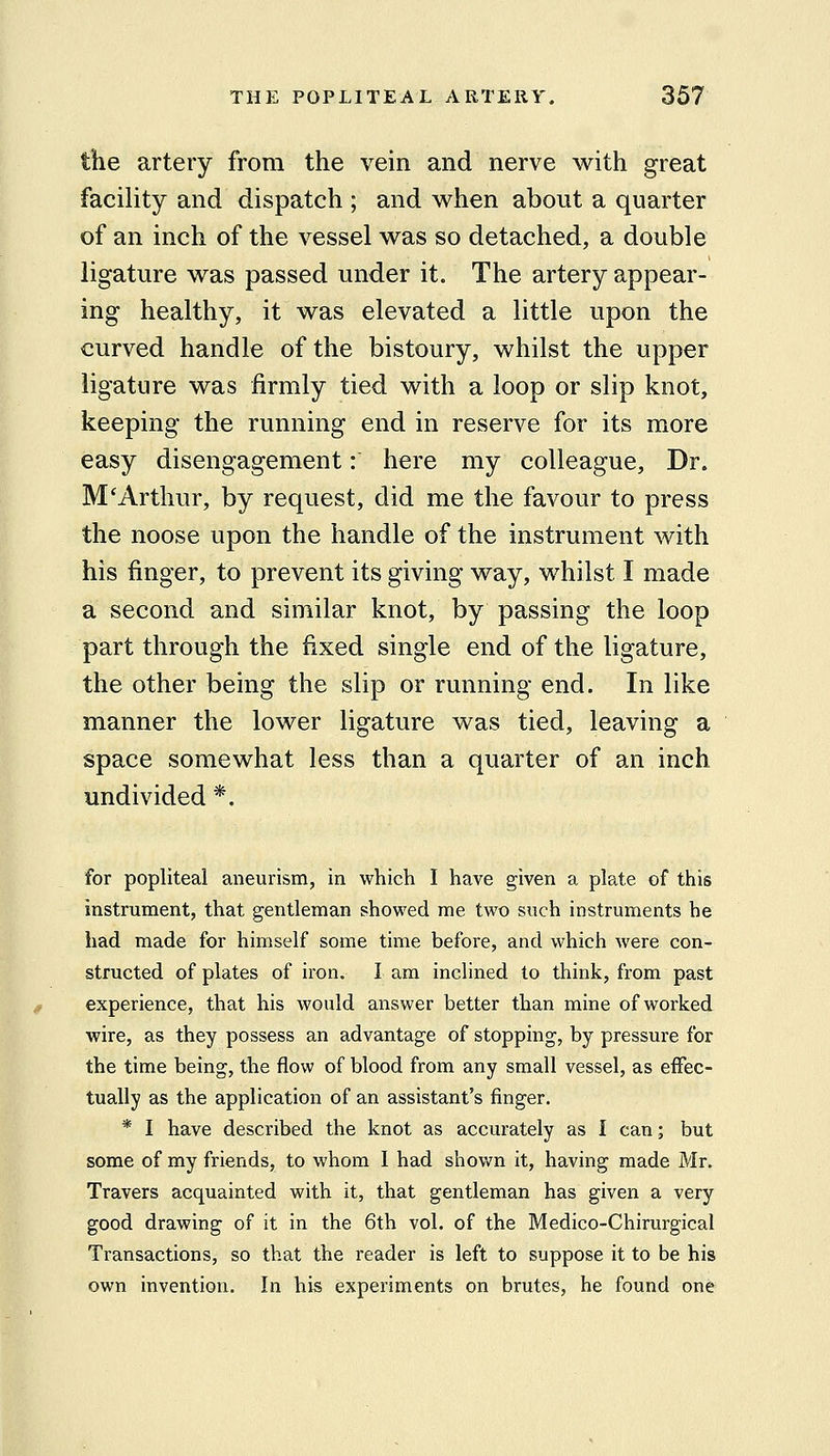 the artery from the vein and nerve with great facility and dispatch ; and when about a quarter of an inch of the vessel was so detached, a double ligature was passed under it. The artery appear- ing healthy, it was elevated a little upon the curved handle of the bistoury, whilst the upper ligature was firmly tied with a loop or slip knot, keeping the running end in reserve for its more easy disengagement: here my colleague. Dr. M'Arthur, by request, did me the favour to press the noose upon the handle of the instrument with his finger, to prevent its giving way, whilst I made a second and similar knot, by passing the loop part through the fixed single end of the ligature, the other being the slip or running end. In like manner the lower ligature was tied, leaving a space somewhat less than a quarter of an inch undivided *. for popliteal aneurism, in which I have given a plate of this instrument, that gentleman showed me two such instruments he had made for himself some time before, and which were con- structed of plates of iron. I am inclined to think, from past experience, that his would answer better than mine of worked wire, as they possess an advantage of stopping, by pressure for the time being, the flow of blood from any small vessel, as effec- tually as the application of an assistant's finger. * I have described the knot as accurately as I can; but some of my friends, to whom I had shovi^n it, having made Mr. Travels acquainted with it, that gentleman has given a very good drawing of it in the 6th vol. of the Medico-Chirurgical Transactions, so that the reader is left to suppose it to be his own invention. In his experiments on brutes, he found one