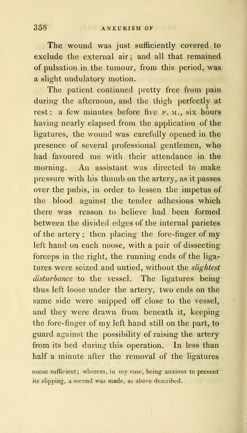 The wound was just sufficiently covered to exclude the external air; and all that remained of pulsation in the tumour, from this period, was a sliglit undulatory motion. The patient continued pretty free from pain during the afternoon, and the thigh perfectly at rest: a few minutes before five p. m., six hours having nearly elapsed from the application of the ligatures, the wound was carefully opened in the presence of several professional gentlemen, who had favoured me with their attendance in the morning. An assistant was directed to make pressure with his thumb on the artery, as it passes over the pubis, in order to lessen the impetus of the blood against the tender adhesions which there was reason to believe had been formed between the divided edges of the internal parietes of the artery ; then placing the fore-finger of my left hand on each noose, with a pair of dissecting forceps in the right, the running ends of the liga- tures were seized and untied, without the slightest disturbance to the vessel. The ligatures being thus left loose under the artery, two ends on the same side were snipped off close to the vessel, and they were drawn from beneath it, keeping the fore-finger of my left hand still on the part, to guard against the possibility of raising the artery from its bed during this operation. In less than half a minute after the removal of the ligatures noose sufficient; whereas, in my case, being anxious to prevent its slipping, a second was made, as above described.