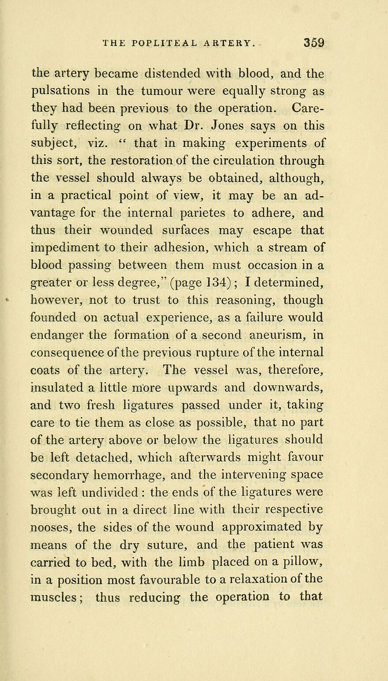 the artery became distended with blood, and the pulsations in the tumour were equally strong as they had been previous to the operation. Care- fully reflecting on what Dr. Jones says on this subject, viz.  that in making experiments of this sort, the restoration of the circulation through the vessel should always be obtained, although, in a practical point of view, it may be an ad- vantage for the internal parietes to adhere, and thus their wounded surfaces may escape that impediment to their adhesion, w^hich a stream of blood passing between them must occasion in a greater or less degree, (page 134); I determined, however, not to trust to this reasoning, though founded on actual experience, as a failure would endanger the formation of a second aneurism, in consequence of the previous rupture of the internal coats of the artery. The vessel was, therefore, insulated a little more upwards and downwards, and two fresh ligatures passed under it, taking care to tie them as close as possible, that no part of the artery above or below the ligatures should be left detached, which afterwards might favour secondary hemorrhage, and the intervening space was left undivided : the ends of the ligatures were brought out in a direct line with their respective nooses, the sides of the wound approximated by means of the dry suture, and the patient was carried to bed, with the limb placed on a pillow, in a position most favourable to a relaxation of the muscles; thus reducing the operation to that