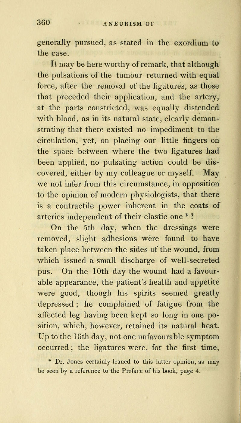 generally pursued, as stated in the exordium to the case. It may be here worthy of remark, that although the pulsations of the tumour returned with equal force, after the removal of the ligatures, as those that preceded their application, and the artery, at the parts constricted, was equally distended with blood, as in its natural state, clearly demon- strating that there existed no impediment to the circulation, yet, on placing our little fingers on the space between where the two ligatures had been applied, no pulsating action could be dis- covered, either by my colleague or myself. May we not infer from this circumstance, in opposition to the opinion of modern physiologists, that there is a contractile power inherent in the coats of arteries independent of their elastic one * ? On the 5th day, when the dressings were removed, slight adhesions were found to have taken place between the sides of the wound, from which issued a small discharge of well-secreted pus. On the 10th day the wound had a favour- able appearance, the patient's health and appetite were good, though his spirits seemed greatly depressed ; he complained of fatigue from the affected leg having been kept so long in one po- sition, which, however, retained its natural heat. Up to the i6th day, not one unfavourable symptom occurred; the ligatures were, for the first time, * Dr. Jones certainly leaned to this latter opinion, as may be seen by a reference to the Preface of his book, page 4.