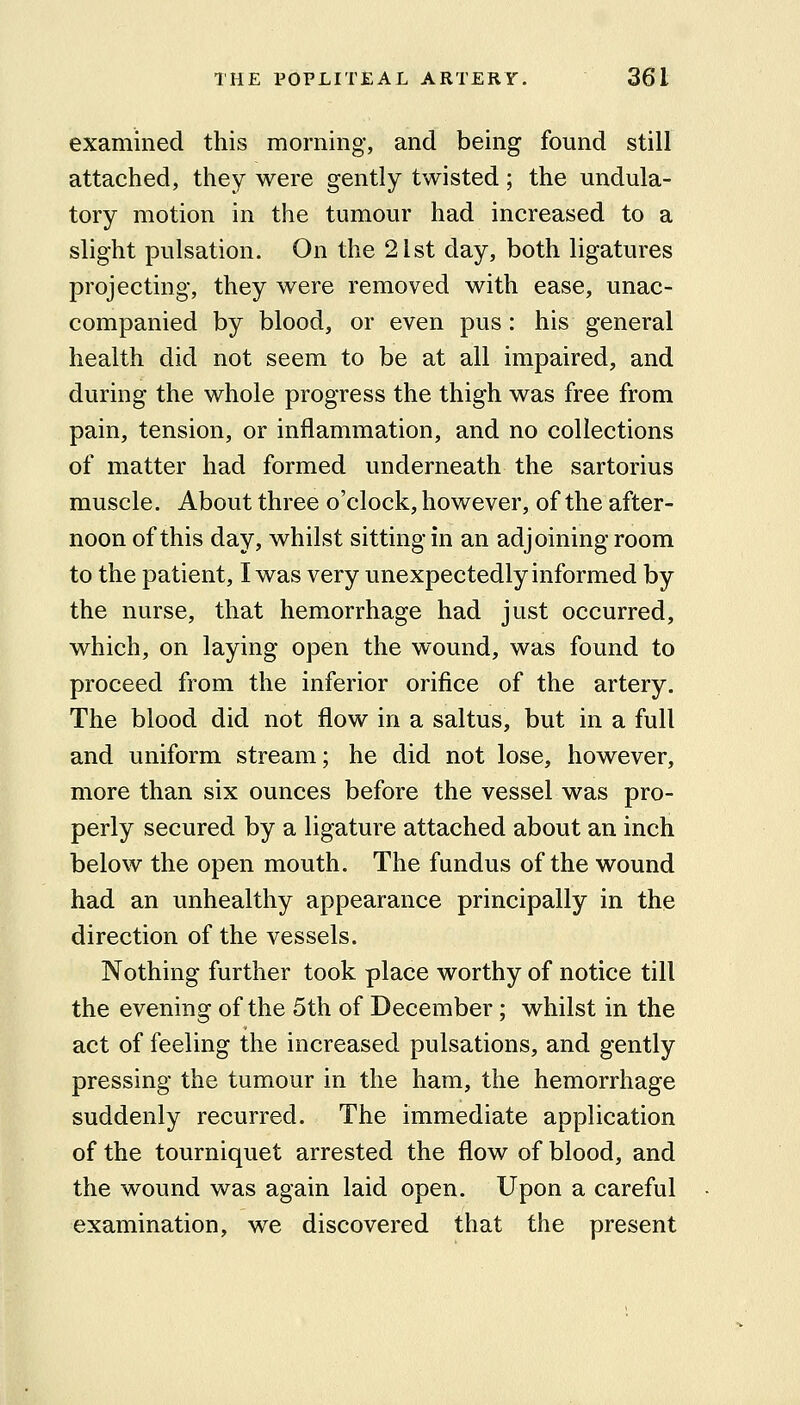 examined this morning, and being found still attached, they were gently twisted; the undula- tory motion in the tumour had increased to a slight pulsation. On the 21st day, both ligatures projecting, they were removed with ease, unac- companied by blood, or even pus: his general health did not seem to be at all impaired, and during the whole progress the thigh was free from pain, tension, or inflammation, and no collections of matter had formed underneath the sartorius muscle. About three o'clock, however, of the after- noon of this day, whilst sitting in an adjoining room to the patient, I was very unexpectedly informed by the nurse, that hemorrhage had just occurred, which, on laying open the wound, was found to proceed from the inferior orifice of the artery. The blood did not flow in a saltus, but in a full and uniform stream; he did not lose, however, more than six ounces before the vessel was pro- perly secured by a ligature attached about an inch below the open mouth. The fundus of the wound had an unhealthy appearance principally in the direction of the vessels. Nothing further took place worthy of notice till the evening of the 5th of December; whilst in the act of feeling the increased pulsations, and gently pressing the tumour in the ham, the hemorrhage suddenly recurred. The immediate application of the tourniquet arrested the flow of blood, and the wound was again laid open. Upon a careful examination, we discovered that the present