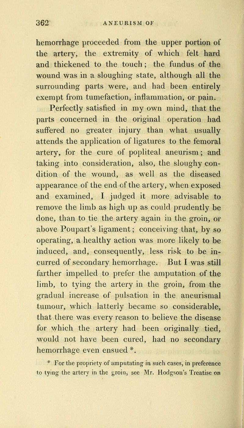 hemorrhage proceeded from the upper portion of the artery, the extremity of which felt hard and thickened to the touch; the fundus of the wound was in a sloughing state, although all the surrounding parts were, and had been entirely exempt from tumefaction, inflammation, or pain. Perfectly satisfied in my own mind, that the parts concerned in the original operation had suffered no greater injury than what usually attends the application of ligatures to the femoral artery, for the cure of popliteal aneurism; and taking into consideration, also, the sloughy con- dition of the wound, as well as the diseased appearance of the end of the artery, when exposed and examined, I judged it more advisable to remove the limb as high up as could prudently be done, than to tie the artery again in the groin, or above Poupart's ligament; conceiving that, by so operating, a healthy action was more likely to be induced, and, consequently, less risk to be in- curred of secondary hemorrhage. But I was still farther impelled to prefer the amputation of the limb, to tying the artery in the groin, from the gradual increase of pulsation in the aneurismal tumour, which latterly became so considerable, that there was every reason to believe the disease for which the artery had been originally tied, would not have been cured, had no secondary hemorrhage even ensued*. * For the propriety of amputating in such cases, in preference to tying the artery in the groin, see Mr. Hodgson's Treatise on