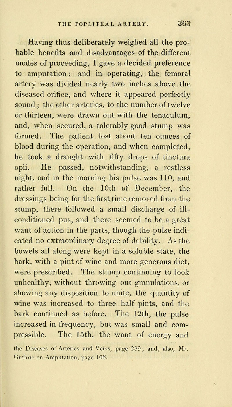 Having thus deliberately weighed all the pro- bable benefits and disadvantages of the different modes of proceeding, I gave a decided preference to amputation; and in operating, the femoral artery was divided nearly two inches above the diseased orifice, and where it appeared perfectly sound ; the other arteries, to the number of twelve or thirteen, were drawn out with the tenaculum, and, when secured, a tolerably good stump was formed. The patient lost about ten ounces of blood during the operation, and when completed, he took a draught with fifty drops of tinctura opii. He passed, notwithstanding, a restless night, and in the morning his pulse was 110, and rather full. On the 10th of December, the dressings being for the first time removed from the stump, there followed a small discharge of ill- conditioned pus, and there seemed to be a great want of action in the parts, though the pulse indi- cated no extraordinary degree of debility. As the bowels all along were kept in a soluble state, the bark, with a pint of wine and more generous diet, were prescribed. The stump continuing to look unhealthy, without throwing out granulations, or showing any disposition to unite, the quantity of wine was increased to three half pints, and the bark continued as before. The 12th, the pulse increased in frequency, but was small and com- pressible. The 15th, the want of energy and the Diseases of Arteries and Veins, page 289; and, also, Mr. Giithrie on Amputation, page 106.