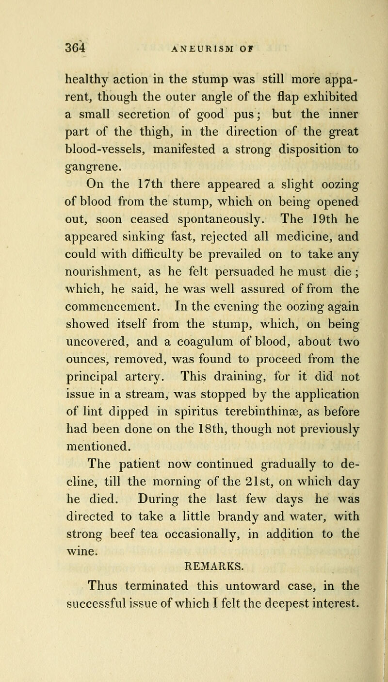 healthy action in the stump was still more appa- rent, though the outer angle of the flap exhibited a small secretion of good pus; but the inner part of the thigh, in the direction of the great blood-vessels, manifested a strong disposition to gangrene. On the 17th there appeared a slight oozing of blood from the stump, which on being opened out, soon ceased spontaneously. The 19th he appeared sinking fast, rejected all medicine, and could with difficulty be prevailed on to take any nourishment, as he felt persuaded he must die; which, he said, he was well assured of from the commencement. In the evening the oozing again showed itself from the stump, which, on being uncovered, and a coagulum of blood, about two ounces, removed, was found to proceed from the principal artery. This draining, for it did not issue in a stream, was stopped by the application of lint dipped in spiritus terebinthinse, as before had been done on the 18th, though not previously mentioned. The patient now continued gradually to de- cline, till the morning of the 21 st, on which day he died. During the last few days he was directed to take a little brandy and water, with strong beef tea occasionally, in addition to the wine. REMARKS. Thus terminated this untoward case, in the successful issue of which I felt the deepest interest. i