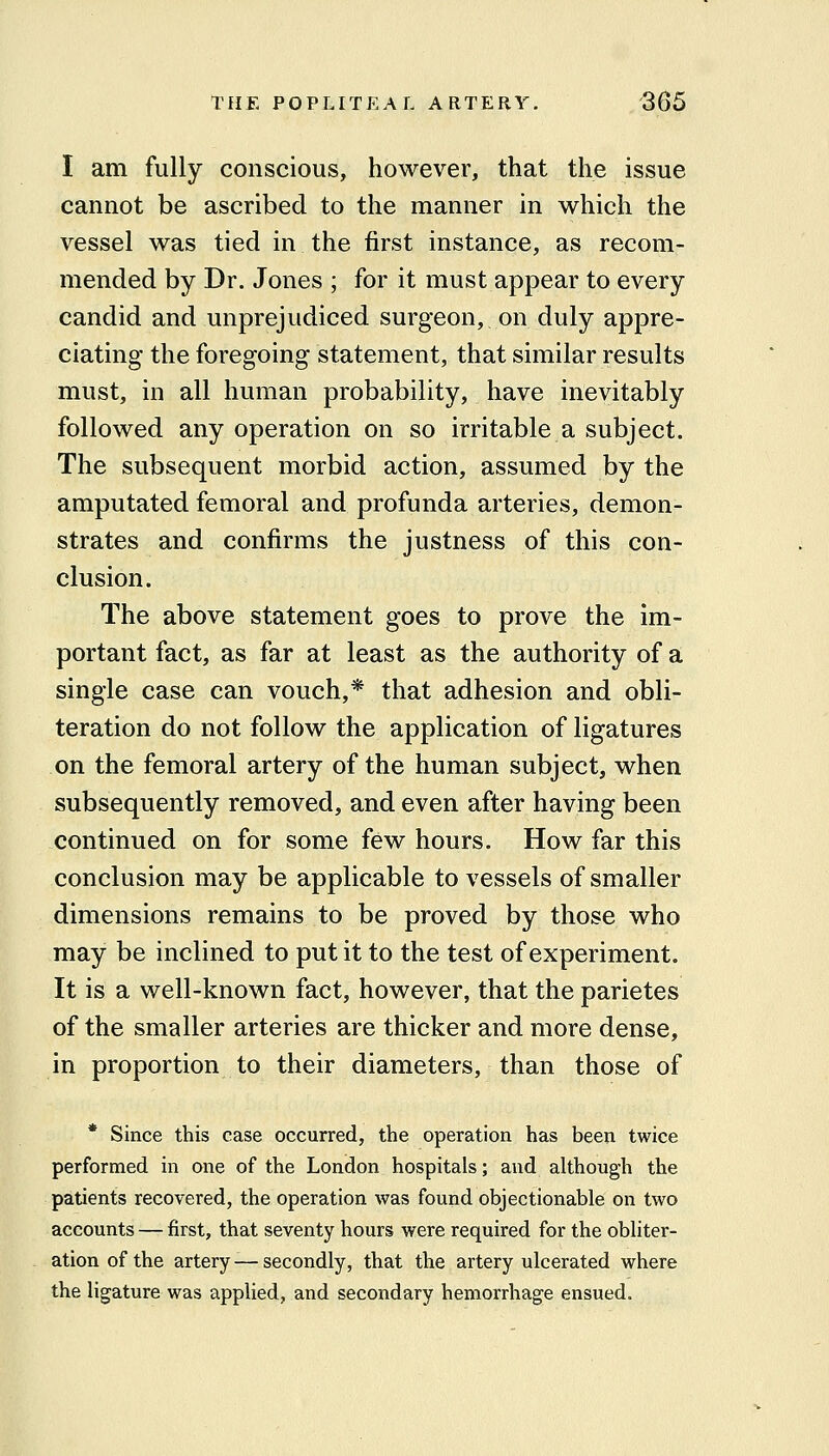 I am fully conscious, however, that the issue cannot be ascribed to the manner in which the vessel was tied in the first instance, as recom- mended by Dr. Jones ; for it must appear to every candid and unprejudiced surgeon, on duly appre- ciating the foregoing statement, that similar results must, in all human probability, have inevitably followed any operation on so irritable a subject. The subsequent morbid action, assumed by the amputated femoral and profunda arteries, demon- strates and confirms the justness of this con- clusion. The above statement goes to prove the im- portant fact, as far at least as the authority of a single case can vouch,* that adhesion and obli- teration do not follow the application of ligatures on the femoral artery of the human subject, when subsequently removed, and even after having been continued on for some few hours. How far this conclusion may be applicable to vessels of smaller dimensions remains to be proved by those who may be inclined to put it to the test of experiment. It is a well-known fact, however, that the parietes of the smaller arteries are thicker and more dense, in proportion to their diameters, than those of * Since this case occurred, the operation has been twice performed in one of the London hospitals; and although the patients recovered, the operation was found objectionable on two accounts — first, that seventy hours were required for the obliter- ation of the artery — secondly, that the artery ulcerated where the ligature was applied, and secondary hemorrhage ensued.