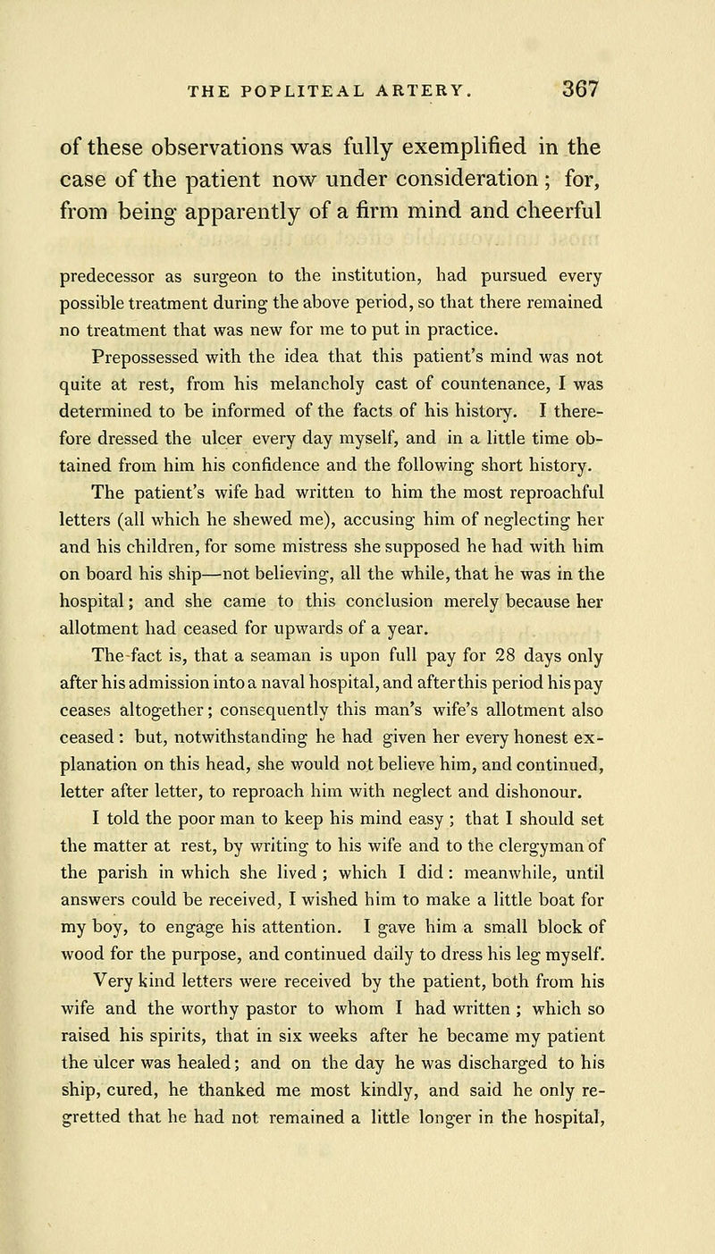 of these observations was fully exemplified in the case of the patient now under consideration ; for, from being apparently of a firm mind and cheerful predecessor as surgeon to the institution, had pursued every possible treatment during the above period, so that there remained no treatment that was new for me to put in practice. Prepossessed with the idea that this patient's mind was not quite at rest, from his melancholy cast of countenance, I was determined to be informed of the facts of his history. I there- fore dressed the ulcer every day myself, and in a little time ob- tained from him his confidence and the following short history. The patient's wife had written to him the most reproachful letters (all which he shewed me), accusing him of neglecting her and his children, for some mistress she supposed he had with him on board his ship—not believing, all the while, that he was in the hospital; and she came to this conclusion merely because her allotment had ceased for upwards of a year, The-fact is, that a seaman is upon full pay for 28 days only after his admission into a naval hospital, and after this period his pay ceases altogether; consequently this man's wife's allotment also ceased : but, notwithstanding he had given her every honest ex- planation on this head, she would not believe him, and continued, letter after letter, to reproach him with neglect and dishonour. I told the poor man to keep his mind easy ; that I should set the matter at rest, by writing to his wife and to the clergyman of the parish in which she lived ; which I did: meanwhile, until answers could be received, I wished him to make a little boat for my boy, to engage his attention. I gave him a small block of wood for the purpose, and continued daily to dress his leg myself. Very kind letters were received by the patient, both from his wife and the worthy pastor to whom I had written ; which so raised his spirits, that in six weeks after he became my patient the ulcer was healed; and on the day he was discharged to his ship, cured, he thanked me most kindly, and said he only re- gretted that he had not remained a little longer in the hospital,