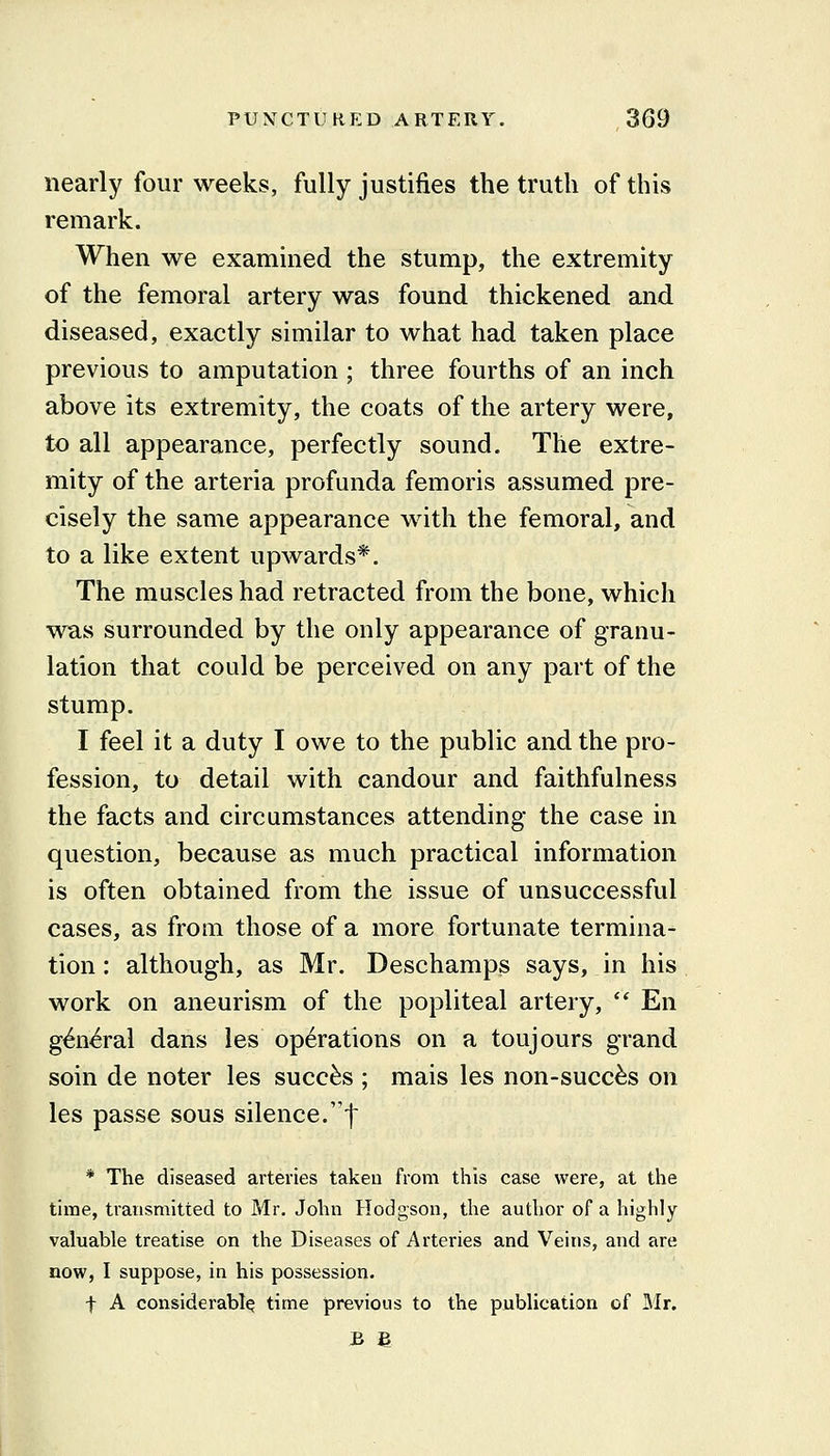 nearly four weeks, fully justifies the truth of this remark. When we examined the stump, the extremity of the femoral artery was found thickened and diseased, exactly similar to what had taken place previous to amputation ; three fourths of an inch above its extremity, the coats of the artery were, to all appearance, perfectly sound. The extre- mity of the arteria profunda femoris assumed pre- cisely the same appearance with the femoral, and to a like extent upwards*. The muscles had retracted from the bone, which was surrounded by the only appearance of granu- lation that could be perceived on any part of the stump. I feel it a duty I owe to the public and the pro- fession, to detail with candour and faithfulness the facts and circumstances attending the case in question, because as much practical information is often obtained from the issue of unsuccessful cases, as from those of a more fortunate termina- tion: although, as Mr. Deschamps says, in his work on aneurism of the popliteal artery,  En g^n^ral dans les operations on a toujours grand soin de noter les succ^s ; mais les non-succ^s on les passe sous silence.'f * The diseased arteries takeu from this case were, at the time, transmitted to Mr. John Hodgson, the author of a highly valuable treatise on the Diseases of Arteries and Veins, and are now, I suppose, in his possession. t A considerably time previous to the publication of Mr.