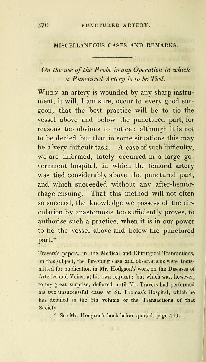 MISCELLANEOUS CASES AND REMARKS. On the use of the Probe in any Operation in which a Punctured Artery is to be Tied. When an artery is wounded by any sharp instru- ment, it will, I am sure, occur to every good sur- geon, that the best practice will be to tie the vessel above and below the punctured part, for reasons too obvious to notice : although it is not to be denied but that in some situations this may be a very difficult task. A case of such difficulty, we are informed, lately occurred in a large go- vernment hospital, in which the femoral artery was tied considerably above the punctured part, and which succeeded without any after-hemor- rhage ensuing. That this method will not often so succeed, the knowledge we possess of the cir- culation by anastomosis too sufficiently proves, to authorise such a practice, when it is in our power to tie the vessel above and below the punctured part.* Travers's papers, in the Medical and Chirurgical Transactions, on this subject, the foregoing case and observations were trans- mitted for publication in Mr. Hodgson's' work on the Diseases of Arteries and Veins, at his own request: but which was, however, to my great surprise, deferred until Mr. Travers had performed his two unsuccessful cases at St. Thomas's Hospital, which he has detailed in the 6th volume of the Transactions of that Society. * See Mr. Hodgson's book before quoted, page 469.