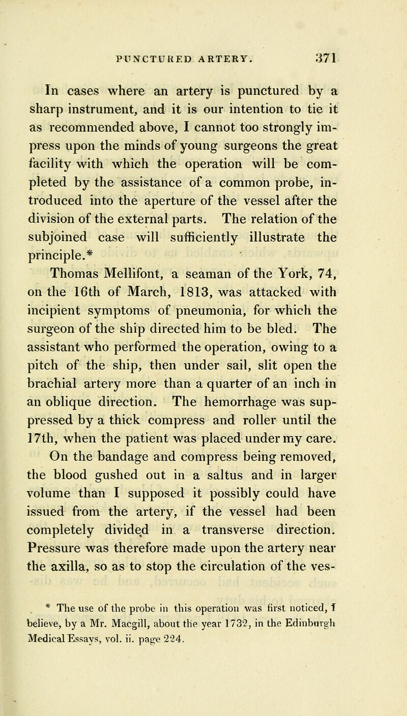 In cases where an artery is punctured by a sharp instrument, and it is our intention to tie it as recommended above, I cannot too strongly im- press upon the minds of young surgeons the great facility with which the operation will be com- pleted by the assistance of a common probe, in- troduced into the aperture of the vessel after the division of the external parts. The relation of the subjoined case will sufficiently illustrate the principle.* Thomas Mellifont, a seaman of the York, 74, on the 16th of March, 1813, was attacked with incipient symptoms of pneumonia, for which the surgeon of the ship directed him to be bled. The assistant who performed the operation, owing to a pitch of the ship, then under sail, slit open the brachial artery more than a quarter of an inch in an oblique direction. The hemorrhage was sup- pressed by a thick compress and roller until the 17th, when the patient was placed under my care. On the bandage and compress being removed, the blood gushed out in a saltus and in larger volume than I supposed it possibly could have issued from the artery, if the vessel had been completely divided in a transverse direction. Pressure was therefore made upon the artery near the axilla, so as to stop the circulation of the ves- * The use of the probe in this operation was first noticed, I believe, by a Mr. Macgill, about the year 1732, in the Edinburgh Medical Essays, vol. ii. page 224.