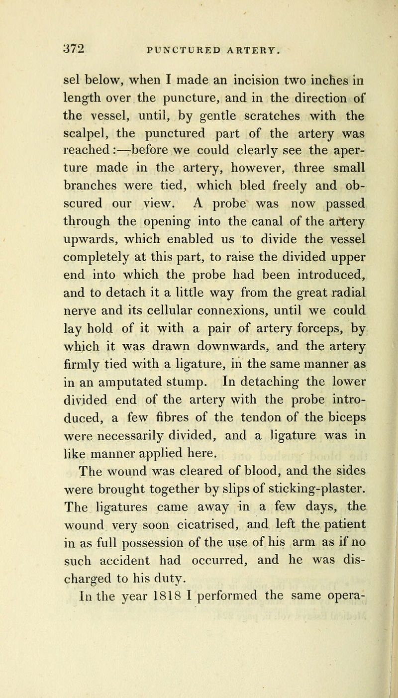 sel below, when I made an incision two inches in length over the puncture, and in the direction of the vessel, until, by gentle scratches with the scalpel, the punctured part of the artery was reached:—before we could clearly see the aper- ture made in the artery, however, three small branches were tied, which bled freely and ob- scured our view. A probe was now passed through the opening into the canal of the artery upwards, which enabled us to divide the vessel completely at this part, to raise the divided upper end into which the probe had been introduced, and to detach it a little way from the great radial nerve and its cellular connexions, until we could lay hold of it with a pair of artery forceps, by which it was drawn downwards, and the artery firmly tied with a ligature, in the same manner as in an amputated stump. In detaching the lower divided end of the artery with the probe intro- duced, a few fibres of the tendon of the biceps were necessarily divided, and a ligature was in like manner applied here. The wound was cleared of blood, and the sides were brought together by slips of sticking-plaster. The ligatures came away in a few days, the wound very soon cicatrised, and left the patient in as full possession of the use of his arm as if no such accident had occurred, and he was dis- charged to his duty. In the year 1818 I performed the same opera-