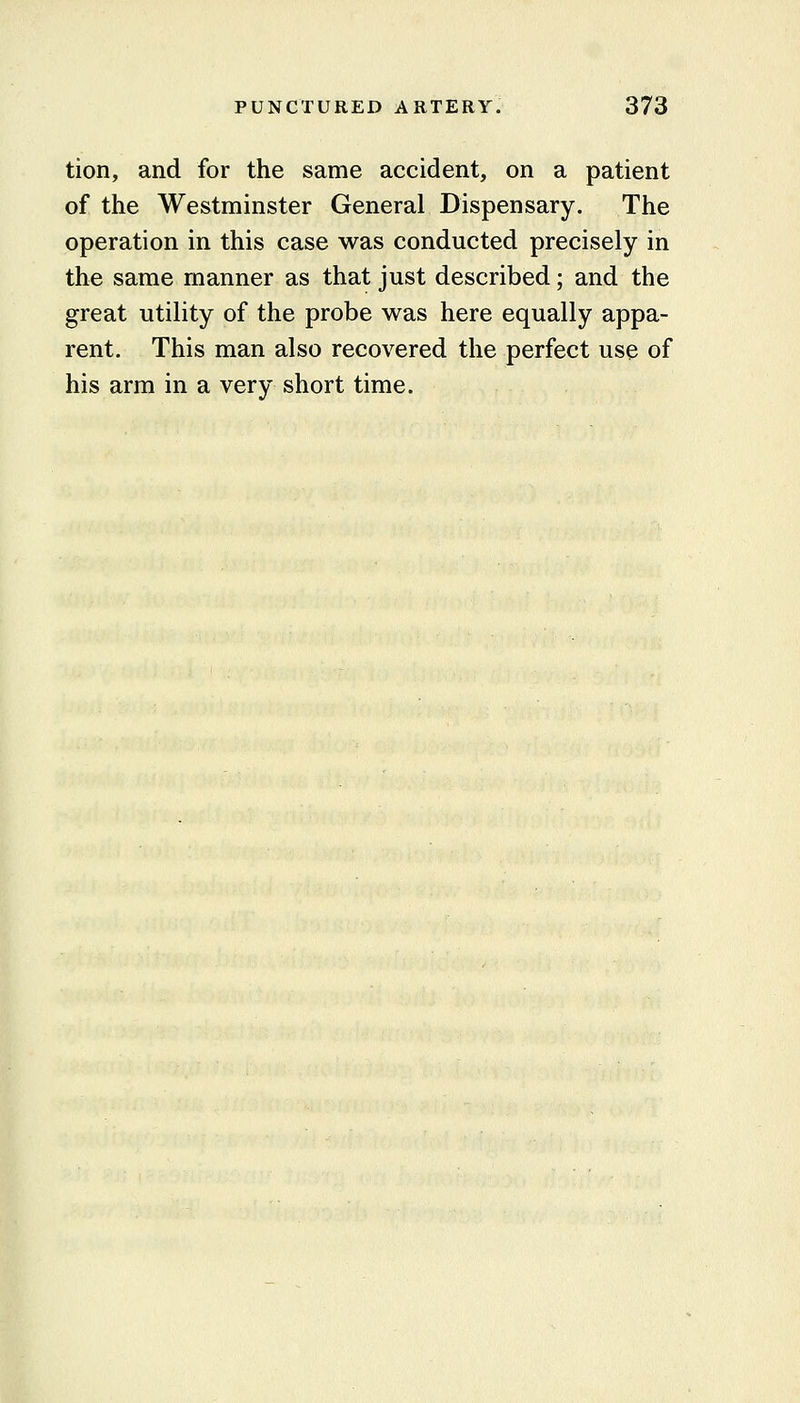 tion, and for the same accident, on a patient of the Westminster General Dispensary. The operation in this case was conducted precisely in the same manner as that just described; and the great utility of the probe was here equally appa- rent. This man also recovered the perfect use of his arm in a very short time.