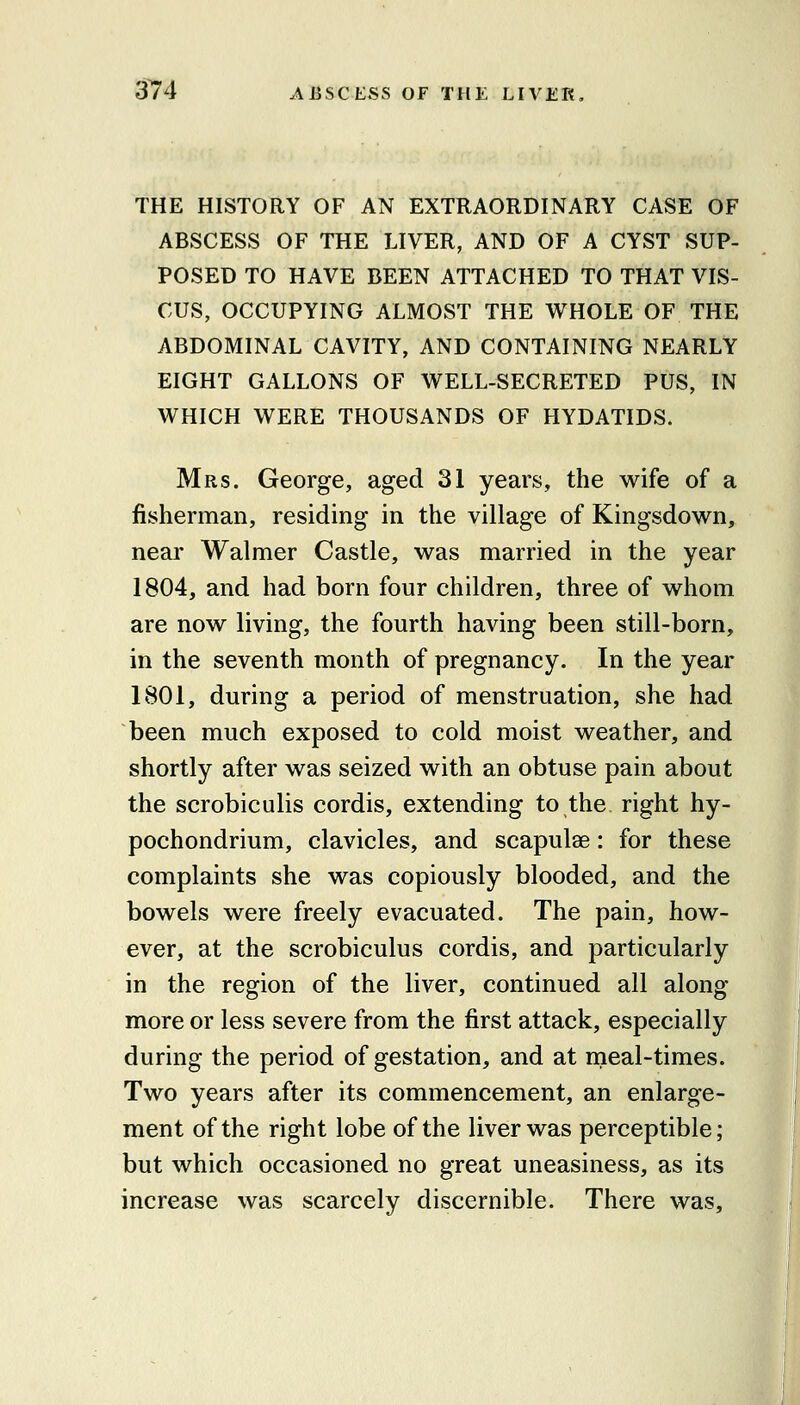 THE HISTORY OF AN EXTRAORDINARY CASE OF ABSCESS OF THE LIVER, AND OF A CYST SUP- POSED TO HAVE BEEN ATTACHED TO THAT VIS- CUS, OCCUPYING ALMOST THE WHOLE OF THE ABDOMINAL CAVITY, AND CONTAINING NEARLY EIGHT GALLONS OF WELL-SECRETED PUS, IN WHICH WERE THOUSANDS OF HYDATIDS. Mrs. George, aged 31 years, the wife of a fisherman, residing in the village of Kingsdown, near Walmer Castle, was married in the year 1804, and had born four children, three of whom are now living, the fourth having been still-born, in the seventh month of pregnancy. In the year 1801, during a period of menstruation, she had been much exposed to cold moist weather, and shortly after was seized with an obtuse pain about the scrobiculis cordis, extending to the. right hy- pochondrium, clavicles, and scapulae: for these complaints she was copiously blooded, and the bowels were freely evacuated. The pain, how- ever, at the scrobiculus cordis, and particularly in the region of the liver, continued all along more or less severe from the first attack, especially during the period of gestation, and at meal-times. Two years after its commencement, an enlarge- ment of the right lobe of the liver was perceptible; but which occasioned no great uneasiness, as its increase was scarcely discernible. There was.