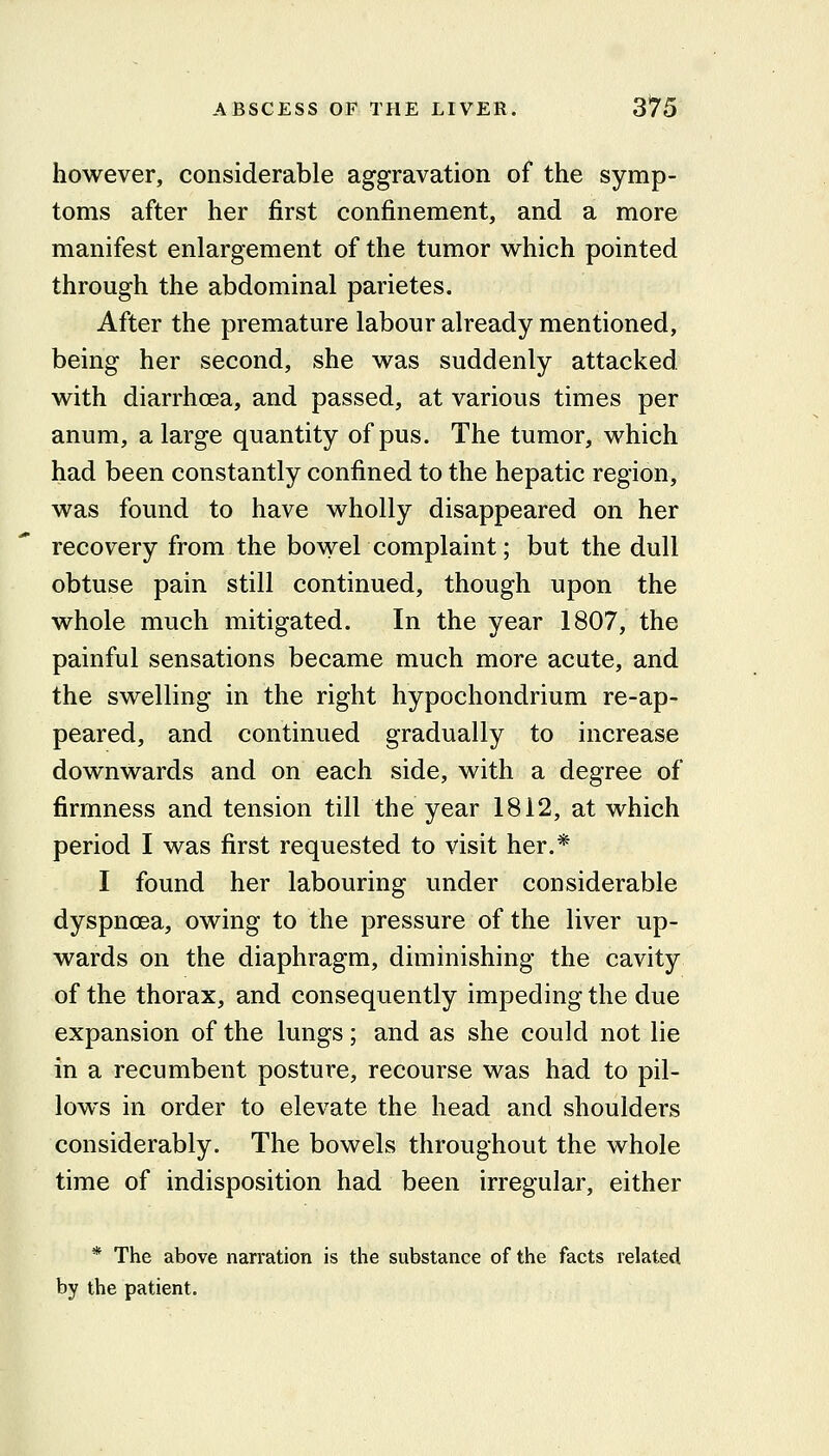 however, considerable aggravation of the symp- toms after her first confinement, and a more manifest enlargement of the tumor which pointed through the abdominal parietes. After the premature labour already mentioned, being her second, she was suddenly attacked, with diarrhoea, and passed, at various times per anum, a large quantity of pus. The tumor, which had been constantly confined to the hepatic region, was found to have wholly disappeared on her recovery from the bowel complaint; but the dull obtuse pain still continued, though upon the whole much mitigated. In the year 1807, the painful sensations became much more acute, and the swelling in the right hypochondrium re-ap- peared, and continued gradually to increase downwards and on each side, with a degree of firmness and tension till the year 1812, at which period I was first requested to visit her.* I found her labouring under considerable dyspnoea, owing to the pressure of the liver up- wards on the diaphragm, diminishing the cavity of the thorax, and consequently impeding the due expansion of the lungs; and as she could not lie in a recumbent posture, recourse was had to pil- lows in order to elevate the head and shoulders considerably. The bowels throughout the whole time of indisposition had been irregular, either * The above narration is the substance of the facts related by the patient.