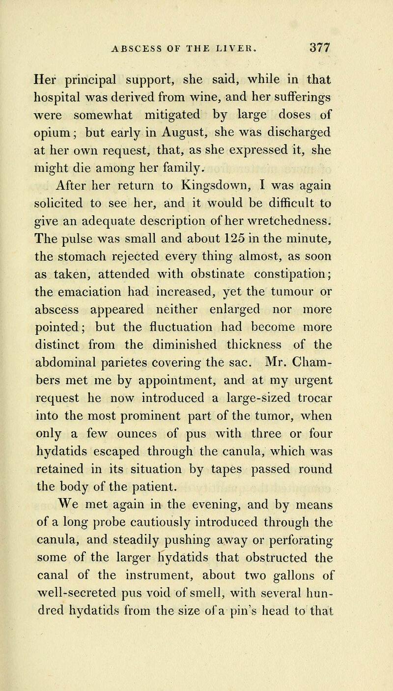 Her principal support, she said, while in that hospital was derived from wine, and her sufferings were somewhat mitigated by large doses of opium; but early in August, she was discharged at her own request, that, as she expressed it, she might die among her family. After her return to Kingsdown, I was again solicited to see her, and it would be difficult to give an adequate description of her wretchedness. The pulse was small and about 125 in the minute, the stomach rejected every thing almost, as soon as taken, attended with obstinate constipation; the emaciation had increased, yet the tumour or abscess appeared neither enlarged nor more pointed; but the fluctuation had become more distinct from the diminished thickness of the abdominal parietes covering the sac. Mr. Cham- bers met me by appointment, and at my urgent request he now introduced a large-sized trocar into the most prominent part of the tumor, when only a few ounces of pus with three or four hydatids escaped through the canula, which was retained in its situation by tapes passed round the body of the patient. We met again in the evening, and by means of a long probe cautiously introduced through the canula, and steadily pushing away or perforating some of the larger hydatids that obstructed the canal of the instrument, about two gallons of well-secreted pus void of smell, with several hun- dred hydatids from the size of a pin's head to that