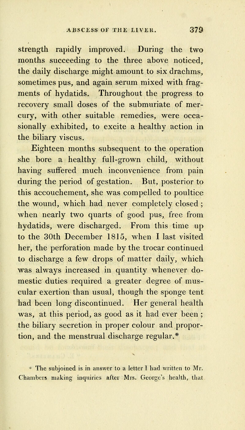 strength rapidly improved. During the two months succeeding to the three above noticed, the daily discharge might amount to six drachms, sometimes pus, and again serum mixed vv^ith frag- ments of hydatids. Throughout the progress to recovery small doses of the submuriate of mer- cury, w^ith other suitable remedies, w^ere occa- sionally exhibited, to excite a healthy action in the biliary viscus. Eighteen months subsequent to the operation she bore a healthy full-grown child, without having suffered much inconvenience from pain during the period of gestation. But, posterior to this accouchement, she was compelled to poultice the wound, which had never completely closed; when nearly two quarts of good pus, free from hydatids, were discharged. From this time up to the 30th December 1815, when I last visited her, the perforation made by the trocar continued to discharge a few drops of matter daily, which was always increased in quantity whenever do- mestic duties required a greater degree of mus- cular exertion than usual, though the sponge tent had been long discontinued. Her general health was, at this period, as good as it had ever been ; the biliary secretion in proper colour and propor- tion, and the menstrual discharge regular.* * The subjoined is in answer to a letter I had written to Mr, Chambers making inquiries after Mrs. George's health, that