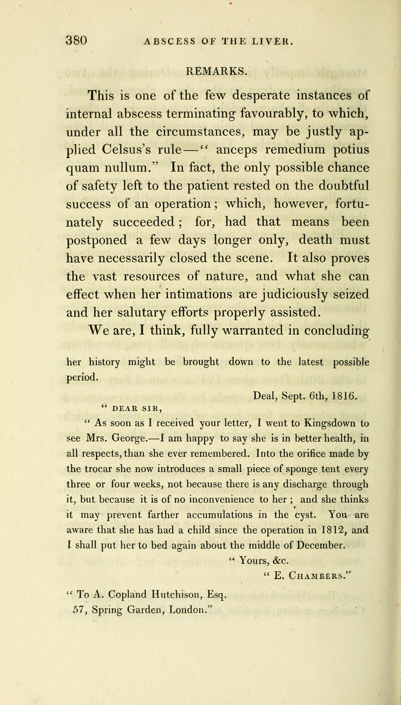 REMARKS. This is one of the few desperate instances of internal abscess terminating favourably, to which, under all the circumstances, may be justly ap- plied Celsus's rule— anceps remedium potius quam nullum. In fact, the only possible chance of safety left to the patient rested on the doubtful success of an operation; which, however, fortu- nately succeeded; for, had that means been postponed a few days longer only, death must have necessarily closed the scene. It also proves the vast resources of nature, and what she can effect when her intimations are judiciously seized and her salutary efforts properly assisted. We are, I think, fully warranted in concluding her history might be brought down to the latest possible period. Deal, Sept. 6th, 1816.  DEAR SIR,  As soon as I received your letter, I went to Kingsdown to see Mrs, George.—I am happy to say she is in better health, in all respects, than she ever remembered. Into the orifice made by the trocar she now introduces a small piece of sponge tent every three or four weeks, not because there is any discharge through it, but because it is of no inconvenience to her ; and she thinks it may prevent farther accumulations in the cyst. You- are aware that she has had a child since the operation in 1812, and I shall put her to bed again about the middle of December.  Yours, &c,  E. Chambers.  To A. Copland Hutchison, Esq. 57, Spring Garden, London. i