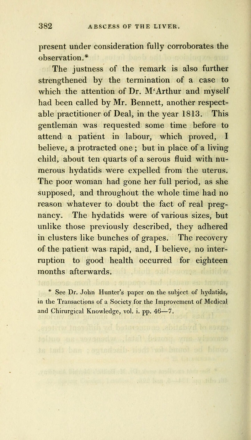 present under consideration fully corroborates the observation.* The justness of the remark is also further strengthened by the termination of a case to which the attention of Dr. M'Arthur and myself had been called by Mr. Bennett, another respect- able practitioner of Deal, in the year 1813. This gentleman was requested some time before to attend a patient in labour, which proved, I believe, a protracted one ; but in place of a living child, about ten quarts of a serous fluid with nu- merous hydatids were expelled from the uterus. The poor woman had gone her full period, as she supposed, and throughout the whole time had no reason whatever to doubt the fact of real preg- nancy. The hydatids were of various sizes, but unlike those previously described, they adhered in clusters like bunches of grapes. The recovery of the patient was rapid, and, I believe, no inter- ruption to good health occurred for eighteen months afterwards. * See Dr. John Hunter's paper on the subject of hydatids, in the Transactions of a Society for the Improvement of Medical and Chirurgical Knowledge, vol. i. pp. 46—7.