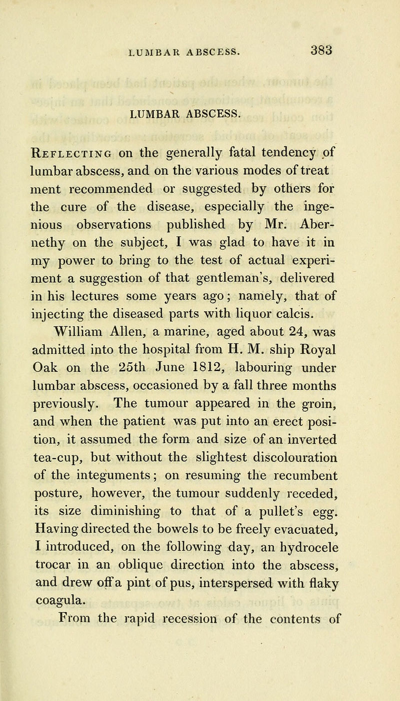 LUMBAR ABSCESS. Reflecting on the generally fatal tendency of lumbar abscess, and on the various modes of treat ment recommended or suggested by others for the cure of the disease, especially the inge- nious observations published by Mr. Aber- nethy on the subject, I was glad to have it in my power to bring to the test of actual experi- ment a suggestion of that gentleman's, delivered in his lectures some years ago; namely, that of injecting the diseased parts with liquor calcis. William Allen, a marine, aged about 24, was admitted into the hospital from H. M. ship Royal Oak on the 25th June 1812, labouring under lumbar abscess, occasioned by a fall three months previously. The tumour appeared in the groin, and when the patient was put into an erect posi- tion, it assumed the form and size of an inverted tea-cup, but without the slightest discolouration of the integuments; on resuming the recumbent posture, however, the tumour suddenly receded, its size diminishing to that of a pullet's egg. Having directed the bowels to be freely evacuated, I introduced, on the following day, an hydrocele trocar in an oblique direction into the abscess, and drew off a pint of pus, interspersed with flaky coagula. From the rapid recession of the contents of