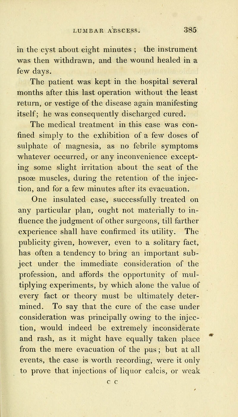 in the cyst about eight minutes ; the instrument was then withdrawn, and the wound healed in a few days. The patient was kept in the hospital several months after this last operation without the least return, or vestige of the disease again manifesting itself; he was consequently discharged cured. The medical treatment in this case was con- fined simply to the exhibition of a few doses of sulphate of magnesia, as no febrile symptoms whatever occurred, or any inconvenience except- ing some slight irritation about the seat of the psoae muscles, during the retention of the injec- tion, and for a few minutes after its evacuation. One insulated case, successfully treated on any particular plan, ought not materially to in- fluence the judgment of other surgeons, till farther experience shall have confirmed its utility. The publicity given, however, even to a solitary fact, has often a tendency to bring an important sub- ject under the immediate consideration of the profession, and affords the opportunity of mul- tiplying experiments, by which alone the value of every fact or theory must be ultimately deter- mined. To say that the cure of the case under consideration was principally owing to the injec- tion, would indeed be extremely inconsiderate and rash, as it might have equally taken place from the mere evacuation of the pus; but at all events, the case is worth recording, were it only to prove that injections of liquor calcis, or v\^eak c c