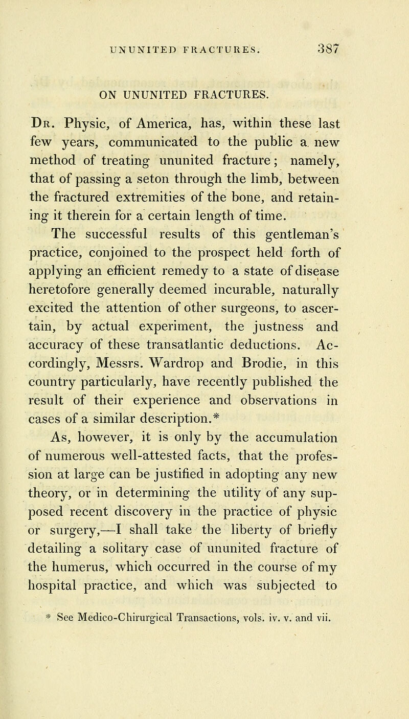 ON UNUNITED FRACTURES. Dr. Physic, of America, has, within these last few years, communicated to the public a, new method of treating ununited fracture; namely, that of passing a seton through the limb, between the fractured extremities of the bone, and retain- ing it therein for a certain length of time. The successful results of this gentleman's practice, conjoined to the prospect held forth of applying an efficient remedy to a state of disease heretofore generally deemed incurable, naturally excited the attention of other surgeons, to ascer- tain, by actual experiment, the justness and accuracy of these transatlantic deductions. Ac- cordingly, Messrs. Wardrop and Brodie, in this country particularly, have recently published the result of their experience and observations in cases of a similar description.* As, however, it is only by the accumulation of numerous well-attested facts, that the profes- sion at large can be justified in adopting any new theory, or in determining the utility of any sup- posed recent discovery in the practice of physic or surgery,—I shall take the liberty of briefly detailing a solitary case of ununited fracture of the humerus, which occurred in the course of my hospital practice, and which was subjected to * See Medico-Chirurgical Transactions, vols. iv. v. and vii.