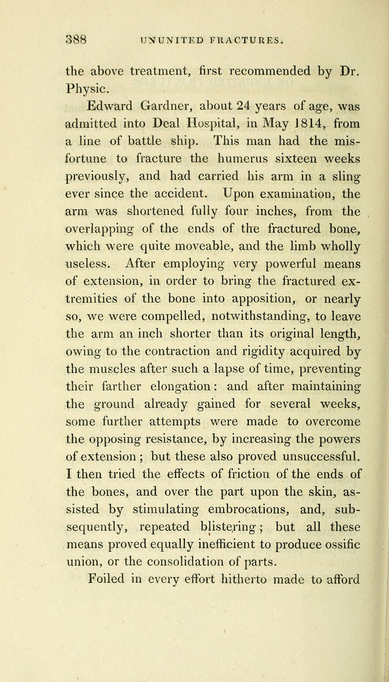 the above treatment, first recommended by Dr. Physic. Edward Gardner, about 24 years of age, was admitted into Deal Hospital, in May J 814, from a line of battle ship. This man had the mis- fortune to fracture the humerus sixteen weeks previously, and had carried his arm in a sling ever since the accident. Upon examination, the arm was shortened fully four inches, from the overlapping of the ends of the fractured bone, which were quite moveable, and the limb wholly useless. After employing very powerful means of extension, in order to bring the fractured ex- tremities of the bone into apposition, or nearly so, we were compelled, notwithstanding, to leave the arm an inch shorter than its original length, owing to the contraction and rigidity acquired by the muscles after such a lapse of time, preventing their farther elongation: and after maintaining the ground already gained for several weeks, some further attempts were made to overcome the opposing resistance, by increasing the powers of extension ; but these also proved unsuccessful. I then tried the effects of friction of the ends of the bones, and over the part upon the skin, as- sisted by stimulating embrocations, and, sub- sequently, repeated blistering; but all these means proved equally inefficient to produce ossific union, or the consolidation of parts. Foiled in every effort hitherto made to afford