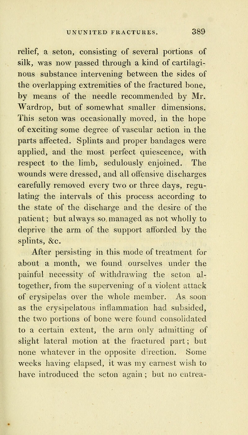 relief, a seton, consisting of several portions of silk, was now passed through a kind of cartilagi- nous substance intervening between the sides of the overlapping extremities of the fractured bone, by means of the needle recommended by Mr. Wardrop, but of somewhat smaller dimensions. This seton was occasionally moved, in the hope of exciting some degree of vascular action in the parts aifected. Splints and proper bandages were applied, and the most perfect quiescence, with respect to the limb, sedulously enjoined. The wounds were dressed, and all offensive discharges carefully removed every two or three days, regu- lating the intervals of this process according to the state of the discharge and the desire of the patient; but always so, managed as not wholly to deprive the arm of the support afforded by the splints, &c. After persisting in this mode of treatment for about a month, we found ourselves under the painful necessity of withdrawing the seton al- together, from the supervening of a violent attack of erysipelas over the whole member. As soon as the erysipelatous inflammation had subsided, the two portions of bone were found consolidated to a certain extent, the arm only admitting of slight lateral motion at the fractured part; but none whatever in the opposite direction. Some weeks having elapsed, it was my earnest wish to have introduced the seton again; but no entrea-