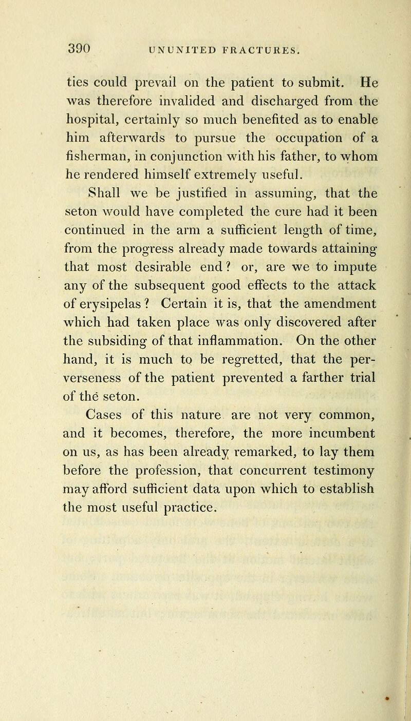 ties could prevail on the patient to submit. He was therefore invalided and discharged from the hospital, certainly so much benefited as to enable him afterwards to pursue the occupation of a fisherman, in conjunction with his father, to whom he rendered himself extremely useful. Shall we be justified in assuming, that the seton would have completed the cure had it been continued in the arm a sufficient length of time, from the progress already made towards attaining that most desirable end ? or, are we to impute any of the subsequent good effects to the attack of erysipelas ? Certain it is, that the amendment which had taken place was only discovered after the subsiding of that inflammation. On the other hand, it is much to be regretted, that the per- verseness of the patient prevented a farther trial of the seton. Cases of this nature are not very common, and it becomes, therefore, the more incumbent on us, as has been already remarked, to lay them before the profession, that concurrent testimony may afford sufficient data upon which to establish the most useful practice.