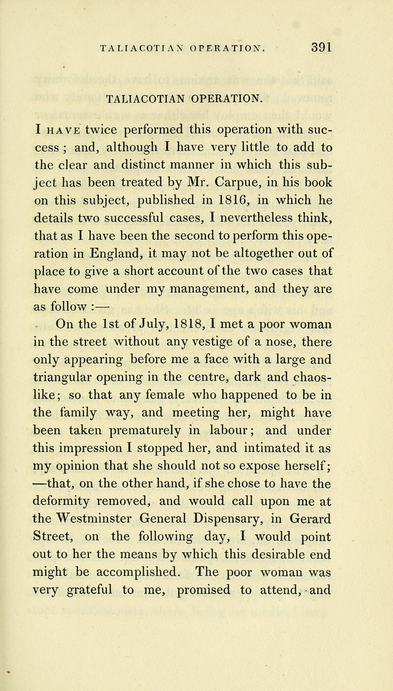 TALIACOTIAN OPERATION. I HAVE twice performed this operation with suc- cess ; and, although I have very little to add to the clear and distinct manner in which this sub- ject has been treated by Mr. Carpue, in his book on this subject, published in 1816, in which he details two successful cases, I nevertheless think, that as I have been the second to perform this ope- ration in England, it may not be altogether out of place to give a short account of the two cases that have come under my management, and they are as follow :— On the 1st of July, 1818, I met a poor woman in the street without any vestige of a nose, there only appearing before me a face with a large and triangular opening in the centre, dark and chaos- like; so that any female who happened to be in the family way, and meeting her, might have been taken prematurely in labour; and under this impression I stopped her, and intimated it as my opinion that she should not so expose herself; —that, on the other hand, if she chose to have the deformity removed, and would call upon me at the Westminster General Dispensary, in Gerard Street, on the following day, I would point out to her the means by which this desirable end might be accomplished. The poor woman was very grateful to me, promised to attend, - and