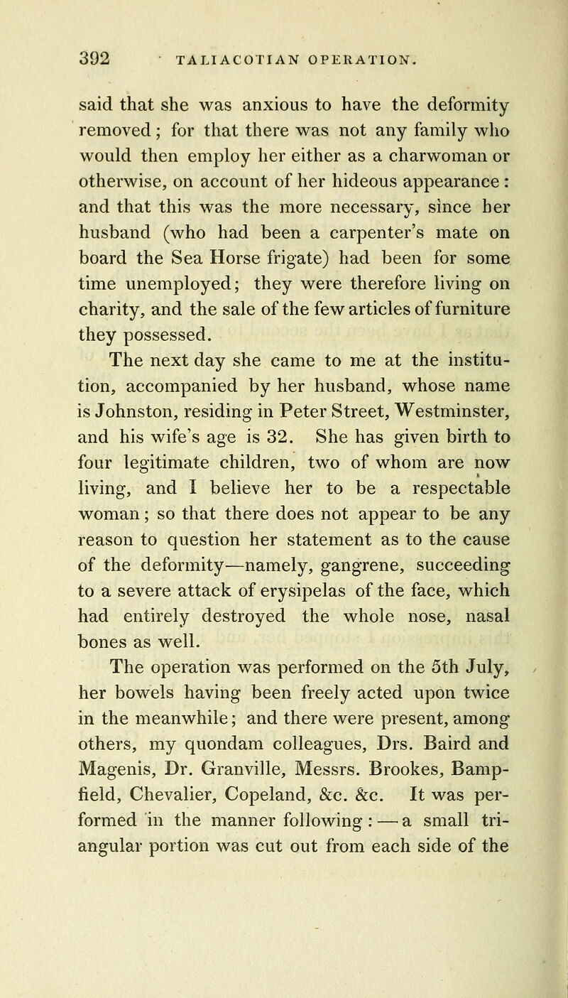 said that she was anxious to have the deformity removed ; for that there w^as not any family who would then employ her either as a charwoman or otherwise, on account of her hideous appearance : and that this was the more necessary, since her husband (who had been a carpenter's mate on board the Sea Horse frigate) had been for some time unemployed; they were therefore living on charity, and the sale of the few articles of furniture they possessed. The next day she came to me at the institu- tion, accompanied by her husband, whose name is Johnston, residing in Peter Street, Westminster, and his wife's age is 32. She has given birth to four legitimate children, two of whom are now living, and I believe her to be a respectable woman; so that there does not appear to be any reason to question her statement as to the cause of the deformity—namely, gangrene, succeeding to a severe attack of erysipelas of the face, which had entirely destroyed the whole nose, nasal bones as well. The operation was performed on the 5th July, her bowels having been freely acted upon twice in the meanwhile; and there were present, among others, my quondam colleagues, Drs. Baird and Magenis, Dr. Granville, Messrs. Brookes, Bamp- field, Chevalier, Copeland, &c. &c. It was per- formed in the manner following : — a small tri- angular portion was cut out from each side of the