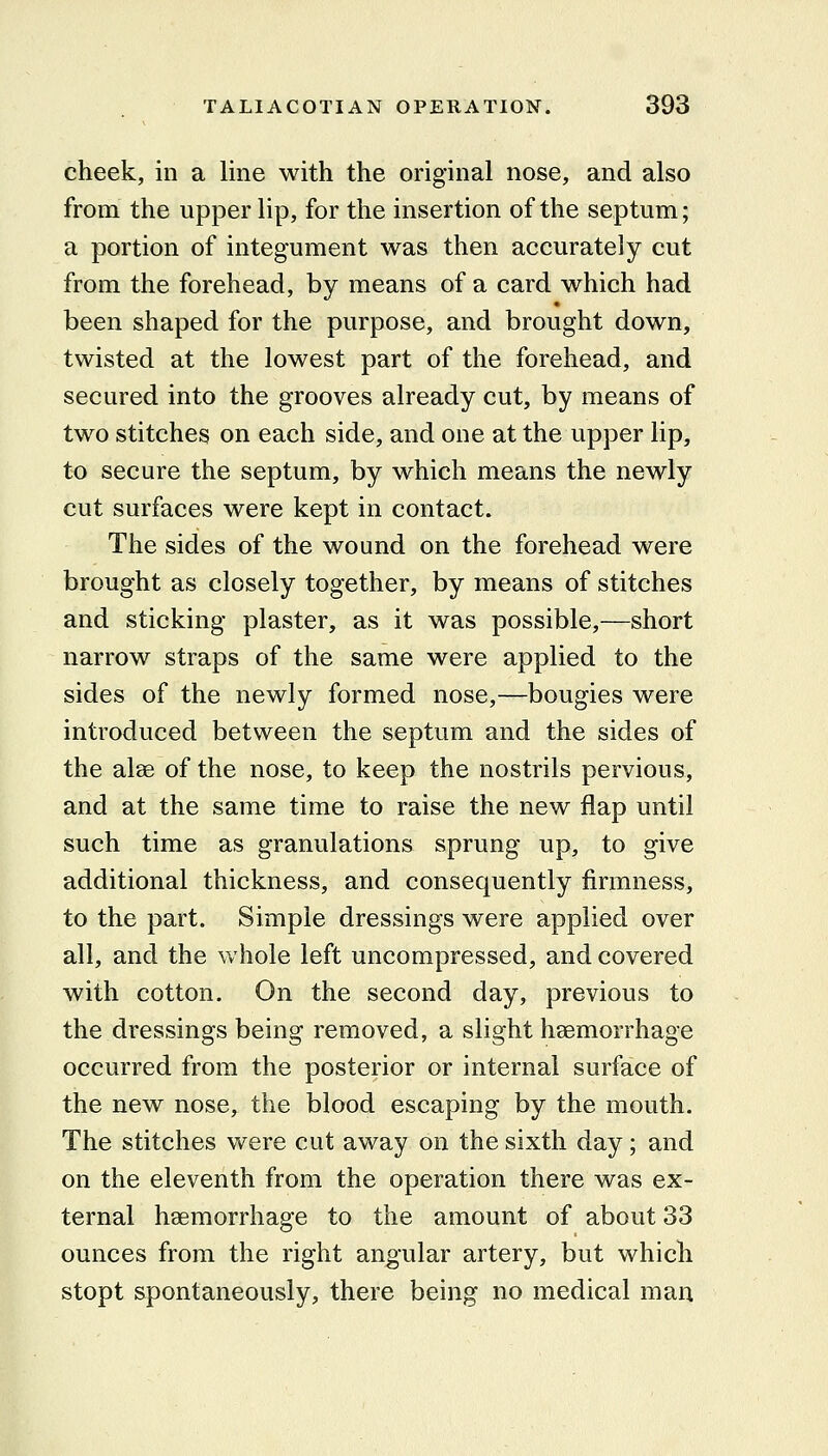 cheek, in a line with the original nose, and also from the upper lip, for the insertion of the septum; a portion of integument was then accurately cut from the forehead, by means of a card which had been shaped for the purpose, and brought down, twisted at the lowest part of the forehead, and secured into the grooves already cut, by means of two stitches on each side, and one at the upper lip, to secure the septum, by which means the newly cut surfaces were kept in contact. The sides of the wound on the forehead were brought as closely together, by means of stitches and sticking plaster, as it was possible,—short narrow straps of the same were applied to the sides of the newly formed nose,—bougies were introduced between the septum and the sides of the alse of the nose, to keep the nostrils pervious, and at the same time to raise the new flap until such time as granulations sprung up, to give additional thickness, and consequently firmness, to the part. Simple dressings were applied over all, and the whole left uncompressed, and covered with cotton. On the second day, previous to the dressings being removed, a slight haemorrhage occurred from the posterior or internal surface of the new nose, the blood escaping by the mouth. The stitches were cut away on the sixth day; and on the eleventh from the operation there was ex- ternal haemorrhage to the amount of about 33 ounces from the right angular artery, but which stopt spontaneously, there being no medical man