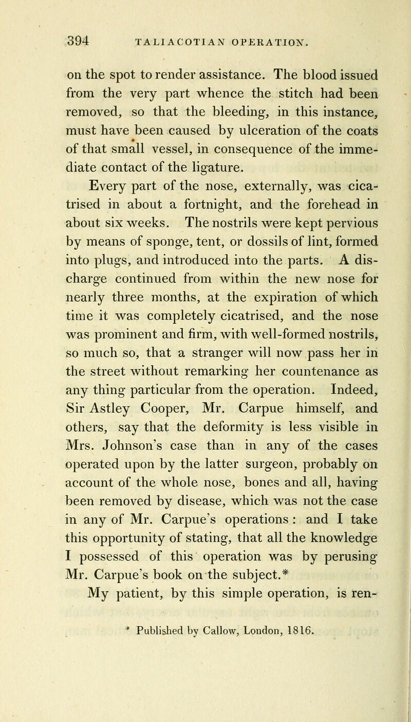 on the spot to render assistance. The blood issued from the very part whence the stitch had been removed, so that the bleeding, in this instance, must have been caused by ulceration of the coats of that small vessel, in consequence of the imme- diate contact of the ligature. Every part of the nose, externally, was cica- trised in about a fortnight, and the forehead in about six weeks. The nostrils were kept pervious by means of sponge, tent, or dossils of lint, formed into plugs, and introduced into the parts. A dis- charge continued from within the new nose for nearly three months, at the expiration of which time it was completely cicatrised, and the nose was prominent and firm, with well-formed nostrils, so much so, that a stranger will now pass her in the street without remarking her countenance as any thing particular from the operation. Indeed, Sir Astley Cooper, Mr. Carpue himself, and others, say that the deformity is less visible in Mrs. Johnson's case than in any of the cases operated upon by the latter surgeon, probably on account of the whole nose, bones and all, having been removed by disease, which was not the case in any of Mr. Carpue's operations : and I take this opportunity of stating, that all the knowledge I possessed of this operation was by perusing Mr. Carpue's book on the subject.* My patient, by this simple operation, is ren- * Published by Callow, London, 1816.