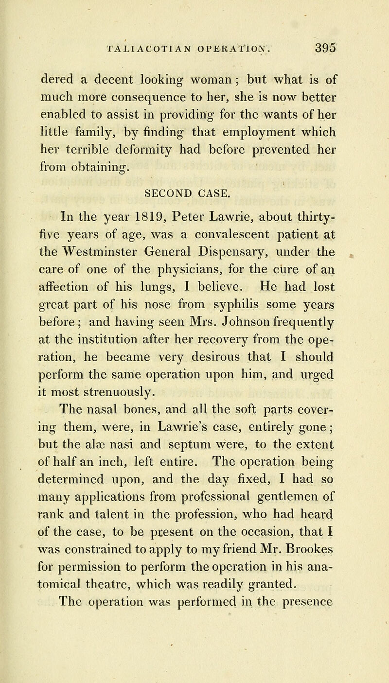 dered a decent looking woman ; but what is of much more consequence to her, she is now better enabled to assist in providing for the wants of her little family, by finding that employment which her terrible deformity had before prevented her from obtaining. SECOND CASE. In the year 1819, Peter Lawrie, about thirty- five years of age, was a convalescent patient at the Westminster General Dispensary, under the care of one of the physicians, for the cure of an affection of his lungs, I believe. He had lost great part of his nose from syphilis some years before; and having seen Mrs. Johnson frequently at the institution after her recovery from the ope- ration, he became very desirous that I should perform the same operation upon him, and urged it most strenuously. The nasal bones, and all the soft parts cover- ing them, were, in Lawrie's case, entirely gone; but the alae nasi and septum were, to the extent of half an inch, left entire. The operation being determined upon, and the day fixed, I had so many applications from professional gentlemen of rank and talent in the profession, who had heard of the case, to be present on the occasion, that I was constrained to apply to my friend Mr. Brookes for permission to perform the operation in his ana- tomical theatre, which was readily granted. The operation was performed in the presence