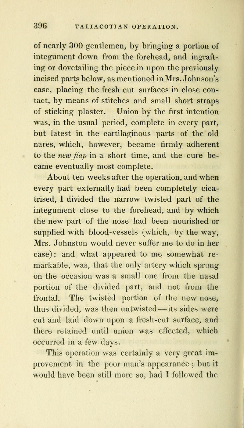 of nearly 300 gentlemen, by bringing a portion of integument down from the forehead, and ingraft- ing or dovetailing the piece in upon the previously incised parts below, as mentioned in Mrs. Johnson's case, placing the fresh cut surfaces in close con- tact, by means of stitches and small short straps of sticking plaster. Union by the first intention was, in the usual period, complete in every part, but latest in the cartilaginous parts of the old nares, which, however, became firmly adherent to the new flap in a short time, and the cure be- came eventually most complete. About ten weeks after the operation, and when every part externally had been completely cica- trised, 1 divided the narrow twisted part of the integument close to the forehead, and by which the new part of the nose had been nourished or supplied with blood-vessels (which, by the way, Mrs. Johnston would never suffer me to do in her case); and what appeared to me somewhat re- markable, was, that the only artery which sprung on the occasion was a small one from the nasal portion of the divided part, and not from the frontal. The twisted portion of the new nose, thus divided, was then untwisted—its sides were cut and laid down upon a fresh-cut surface, and there retained until union was effected, which occurred in a few days. This operation was certainly a very great im- provement in the poor man's appearance ; but it would have been still more so, had I followed the