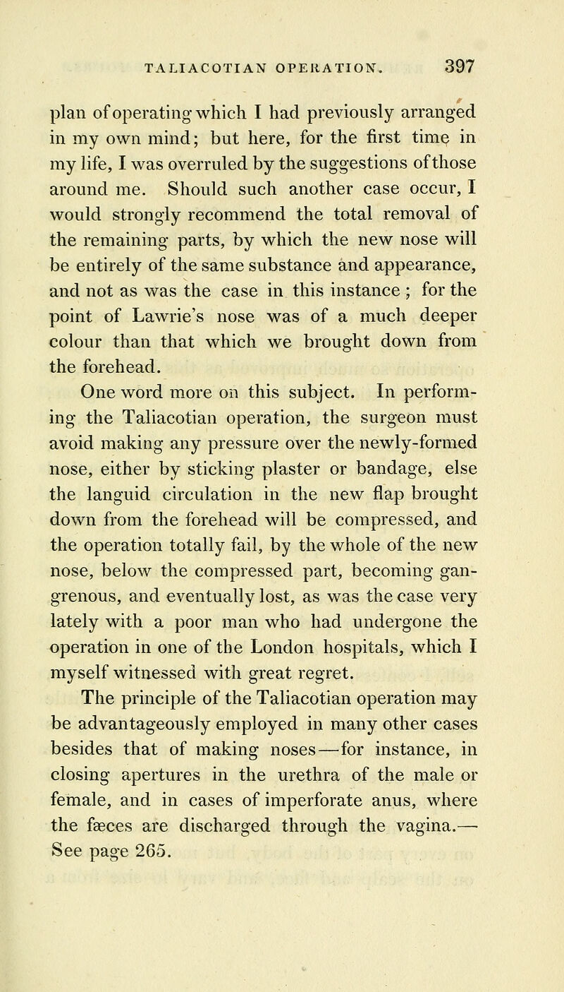 plan of operating which I had previously arranged in my own mind; but here, for the first time in my life, I was overruled by the suggestions of those around me. Should such another case occur, I would strongly recommend the total removal of the remaining parts, by which the new nose will be entirely of the same substance and appearance, and not as was the case in this instance ; for the point of Lawrie's nose was of a much deeper colour than that which we brought down from the forehead. One word more on this subject. In perform- ing the Taliacotian operation, the surgeon must avoid making any pressure over the newly-formed nose, either by sticking plaster or bandage, else the languid circulation in the new flap brought down from the forehead will be compressed, and the operation totally fail, by the whole of the new nose, below the compressed part, becoming gan- grenous, and eventually lost, as was the case very lately with a poor man who had undergone the operation in one of the London hospitals, which I myself witnessed with great regret. The principle of the Taliacotian operation may be advantageously employed in many other cases besides that of making noses—for instance, in closing apertures in the urethra of the male or female, and in cases of imperforate anus, where the faeces are discharged through the vagina.— See page 265.