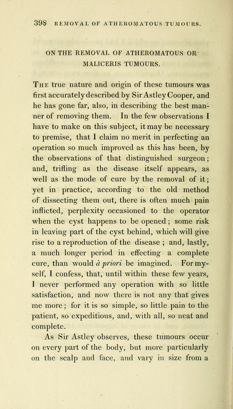 ON THE REMOVAL OF ATHEROMATOUS OR MALICERIS TUMOURS. The true nature and origin of these tumours was first accurately described by Sir Astley Cooper, and he has gone far, also, in describing the best man- ner of removing them. In the few observations I have to make on this subject, it may be necessary to premise, that I claim no merit in perfecting an operation so much improved as this has been, by the observations of that distinguished surgeon; and, trifling as the disease itself appears, as well as the mode of cure by the removal of it; yet in practice, according to the old method of dissecting them out, there is often much pain inflicted, perplexity occasioned to the operator when the cyst happens to be opened; some risk in leaving part of the cyst behind, which will give rise to a reproduction of the disease ; and, lastly, a much longer period in effecting a complete cure, than wouM a priori be imagined. For my- self, I confess, that, until within these few years, I never performed any operation with so little satisfaction, and now there is not any that gives me more; for it is so simple, so little pain to the patient, so expeditious, and, with all, so neat and complete. As Sir Astley observes, these tumours occur on every part of the body, but more particularly on the scalp and face, and vary in size from a I