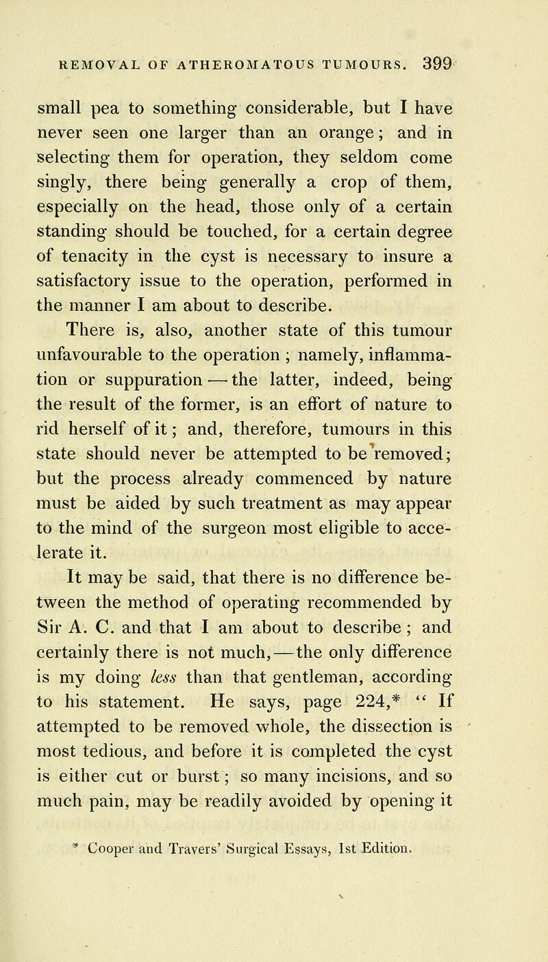 small pea to something considerable, but I have never seen one larger than an orange; and in selecting them for operation, they seldom come singly, there being generally a crop of them, especially on the head, those only of a certain standing should be touched, for a certain degree of tenacity in the cyst is necessary to insure a satisfactory issue to the operation, performed in the manner I am about to describe. There is, also, another state of this tumour unfavourable to the operation ; namely, inflamma- tion or suppuration — the latter, indeed, being the result of the former, is an effort of nature to rid herself of it; and, therefore, tumours in this state should never be attempted to be removed; but the process already commenced by nature must be aided by such treatment as may appear to the mind of the surgeon most eligible to acce- lerate it. It may be said, that there is no difference be- tween the method of operating recommended by Sir A. C. and that I am about to describe; and certainly there is not much,—the only difference is my doing less than that gentleman, according to his statement. He says, page 224,*  If attempted to be removed whole, the dissection is most tedious, and before it is cojupleted the cyst is either cut or burst; so many incisions, and so much pain, may be readily avoided by opening it * Cooper and Travers' Surgical Essays, 1st Edition.
