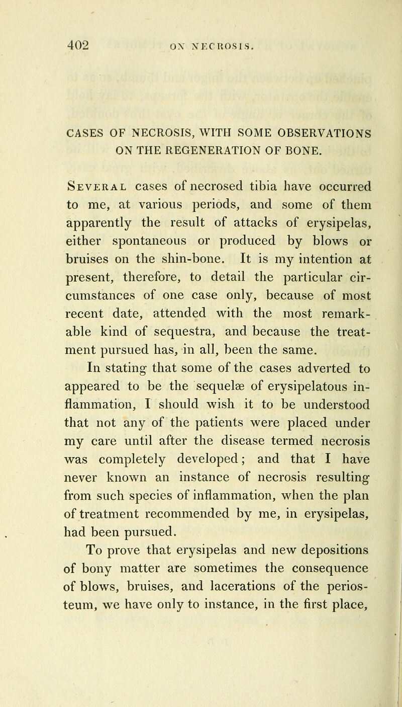 CASES OF NECROSIS, WITH SOME OBSERVATIONS ON THE REGENERATION OF BONE. Several cases of necrosed tibia have occurred to me, at various periods, and some of them apparently the result of attacks of erysipelas, either spontaneous or produced by blows or bruises on the shin-bone. It is my intention at present, therefore, to detail the particular cir- cumstances of one case only, because of most recent date, attended with the most remark- able kind of sequestra, and because the treat- ment pursued has, in all, been the same. In stating that some of the cases adverted to appeared to be the sequelae of erysipelatous in- flammation, I should wish it to be understood that not any of the patients were placed under my care until after the disease termed necrosis was completely developed; and that I have never known an instance of necrosis resulting from such species of inflammation, when the plan of treatment recommended by me, in erysipelas, had been pursued. To prove that erysipelas and new depositions of bony matter are sometimes the consequence of blows, bruises, and lacerations of the perios- teum, we have only to instance, in the first place.