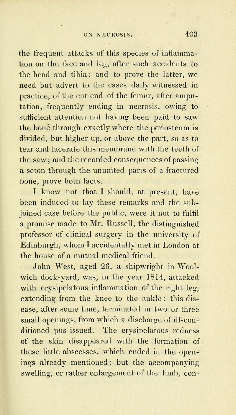 the frequent attacks of this species of inflamma- tion on the face and leg, after such accidents to the head and tibia: and to prove the latter, we need but advert to the cases daily witnessed in practice, of the cut end of the femur, after ampu- tation, frequently ending in necrosis, owing to sufficient attention not having been paid to saw the bone through exactly where the periosteum is divided, but higher up, or above the part, so as to tear and lacerate this membrane with the teeth of the saw; and the recorded consequences of passing a seton through the ununited parts of a fractured bone, prove both facts. I know not that I should, at present, have been induced to lay these remarks and the sub- joined case before the public, were it not to fulfil a promise made to Mr. Russell, the distinguished professor of clinical surgery in the university of Edinburgh, whom I accidentally met in London at the house of a mutual medical friend. John West, aged 26, a shipwright in Wool- wich dock-yard, was, in the year 1814, attacked with erysipelatous inflammation of the right leg, extending from the knee to the ankle: this dis- ease, after some time, terminated in two or three small openings, from which a discharge of ill-con- ditioned pus issued. The erysipelatous redness of the skin disappeared with the formation of these little abscesses, which ended in the open- ings already mentioned; but the accompanying swelling, or rather enlargement of the limb, con-