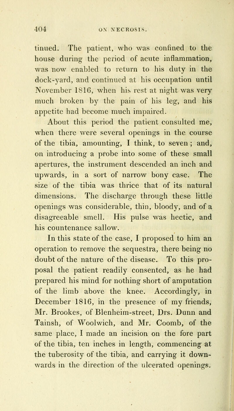 tinued. The patient, who was confined to the house during the period of acute inflammation, was now enabled to return to his duty in the dock-yard, and continued at his occupation until November 1816, when his rest at night was very much broken by the pain of his leg, and his appetite had become much impaired. About this period the patient consulted me, when there were several openings in the course of the tibia, amounting, I think, to seven ; and, on introducing a probe into some of these small apertures, the instrument descended an inch and upwards, in a sort of narrow bony case. The size of the tibia was thrice that of its natural dimensions. The discharge through these little openings was considerable, thin, bloody, and of a disagreeable smell. His pulse was hectic, and his countenance sallow. In this state of the case, I proposed to him an operation to remove the sequestra, there being no doubt of the nature of the disease. To this pro- posal the patient readily consented, as he had prepared his mind for nothing short of amputation of the limb above the knee. Accordingly, in December 1816, in the presence of my friends, Mr. Brookes, of Blenheim-street, Drs. Dunn and Tainsh, of Woolwich, and Mr. Coomb, of the same place, I made an incision on the fore part of the tibia, ten inches in length, commencing at the tuberosity of the tibia, and carrying it down- wards in the direction of the ulcerated openings.