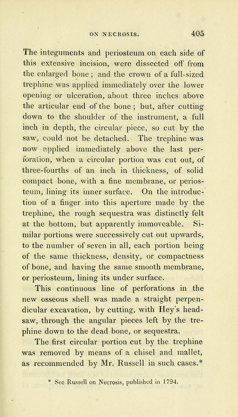 The integuments and periosteum on each side of this extensive incision, were dissected off from the enlarged bone; and the crown of a fdl-sized trephine was applied immediately over the lower opening or ulceration, about three inches above the articular end of the bone ; but, after cutting down to the shoulder of the instrument, a full inch in depth, the circular piece, so cut by the saw, could not be detached. The trephine was now applied immediately above the last per- foration, when a circular portion was cut out, of three-fourths of an inch in thickness, of solid compact bone, with a fine membrane, or perios- teum, lining its inner surface. On the introduc- tion of a finger into this aperture made by the trephine, the rough sequestra was distinctly felt at the bottom, but apparently immoveable. Si- milar portions were successively cut out upwards, to the number of seven in all, each portion being of the same thickness, density, or compactness of bone, and having the same smooth membrane, or periosteum, lining its under surface. This continuous line of perforations in the new osseous shell was made a straight perpen- dicular excavation, by cutting, with Hey's head- saw, through the angular pieces left by the tre- phine down to the dead bone, or sequestra. The first circular portion cut by the trephine was removed by means of a chisel and mallet, as recommended by Mr. Russell in such cases.* * See Russell on Necrosis, published in 1794.