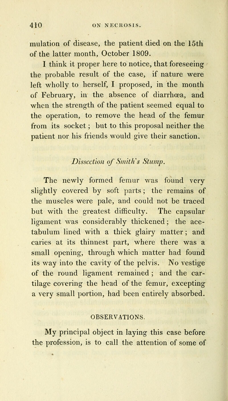 miilation of disease, the patient died on the 15th of the latter month, October 1809. I think it proper here to notice, that foreseeing the probable result of the case, if nature were left wholly to herself, I proposed, in the month of February, in the absence of diarrhoea, and when the strength of the patient seemed equal to the operation, to remove the head of the femur from its socket; but to this proposal neither the patient nor his friends would give their sanction. Dissection of Smith's Stump. The newly formed femur was found very slightly covered by soft parts; the remains of the muscles were pale, and could not be traced but with the greatest difficulty. The capsular ligament was considerably thickened; the ace- tabulum lined with a thick glairy matter; and caries at its thinnest part, where there was a small opening, through which matter had found its way into the cavity of the pelvis. No vestige of the round ligament remained ; and the car- tilage covering the head of the femur, excepting a very small portion, had been entirely absorbed. OBSERVATIONS. My principal object in laying this case before the profession, is to call the attention of some of