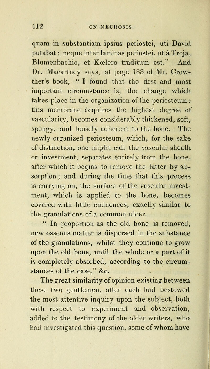 quam in substantiam ipsius periostei, uti David putabat; neque inter laminas periostei, ut a Troja, Blumenbachio, et Koelero traditiim est. And Dr. Macartney says, at page 183 of Mr. Crow- ther's book,  I found that the first and most important circumstance is, the change which takes place in the organization of the periosteum : this membrane acquires the highest degree of vascularity, becomes considerably thickened, soft, spongy, and loosely adherent to the bone. The newly organized periosteum, which, for the sake of distinction, one might call the vascular sheath or investment, separates entirely from the bone, after which it begins to remove the latter by ab- sorption ; and during the time that this process is carrying on, the surface of the vascular invest- ment, which is applied to the bone, becomes covered with little eminences, exactly similar to the granulations of a common ulcer.  In proportion as the old bone is removed, new osseous matter is dispersed in the substance of the granulations, whilst they continue to grow upon the old bone, until the whole or a part of it is completely absorbed, according to the circum- stances of the case, &c. The great similarity of opinion existing between these two gentlemen, after each had bestowed the most attentive inquiry upon the subject, both with respect to experiment and observation, added to the testimony of the older writers, who had investigated this question, some of whom have