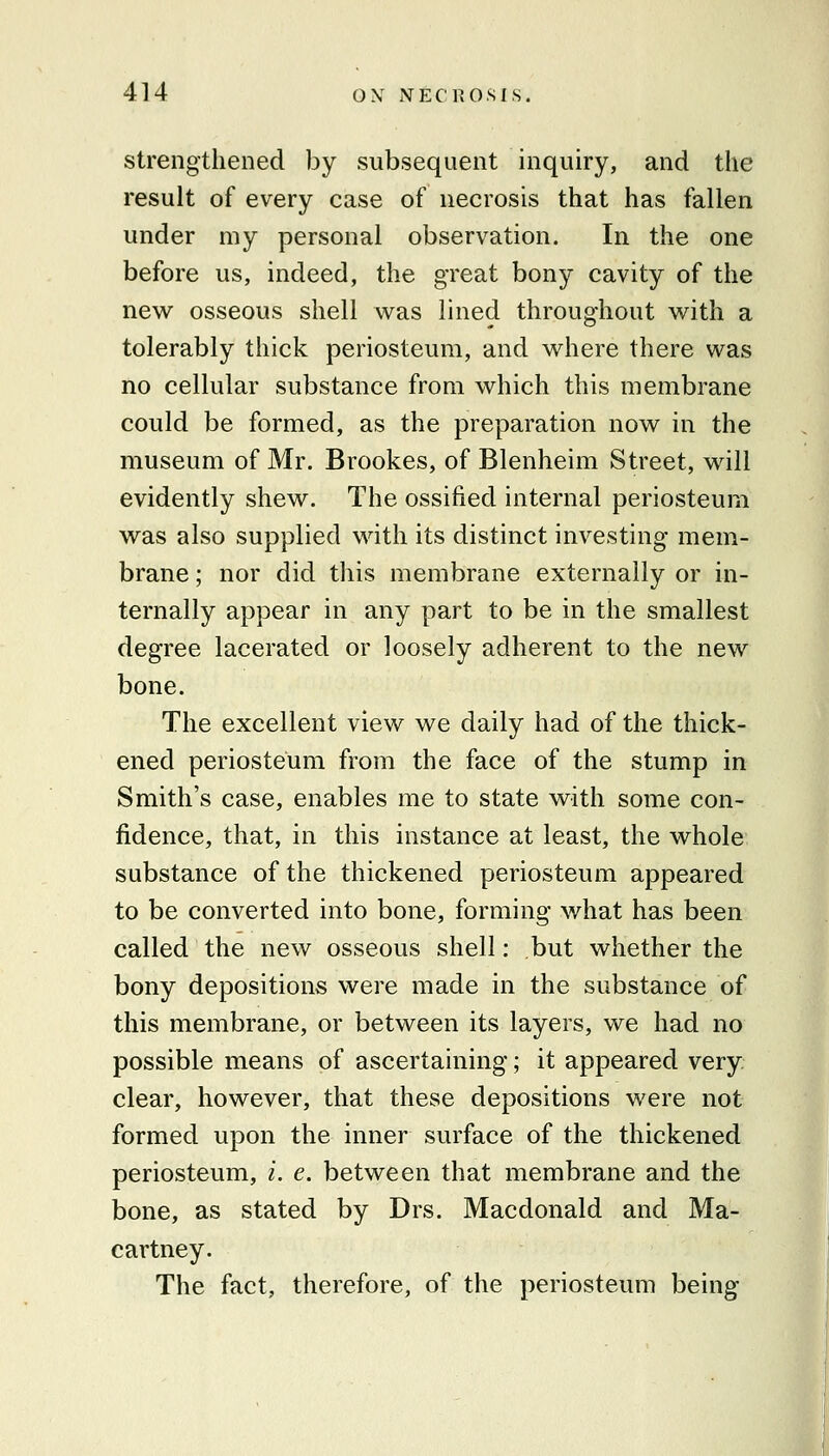 strengthened by subsequent inquiry, and the result of every case of necrosis that has fallen under my personal observation. In the one before us, indeed, the great bony cavity of the new osseous shell was lined throughout with a tolerably thick periosteum, and where there was no cellular substance from which this membrane could be formed, as the preparation now in the museum of Mr. Brookes, of Blenheim Street, will evidently shew. The ossified internal periosteum was also supplied with its distinct investing mem- brane ; nor did this membrane externally or in- ternally appear in any part to be in the smallest degree lacerated or loosely adherent to the new bone. The excellent view we daily had of the thick- ened periosteum from the face of the stump in Smith's case, enables me to state with some con- fidence, that, in this instance at least, the whole substance of the thickened periosteum appeared to be converted into bone, forming what has been called the new osseous shell: but whether the bony depositions were made in the substance of this membrane, or between its layers, we had no possible means of ascertaining; it appeared very clear, however, that these depositions were not formed upon the inner surface of the thickened periosteum, i. e. between that membrane and the bone, as stated by Drs. Macdonald and Ma- cartney. The fact, therefore, of the periosteum being