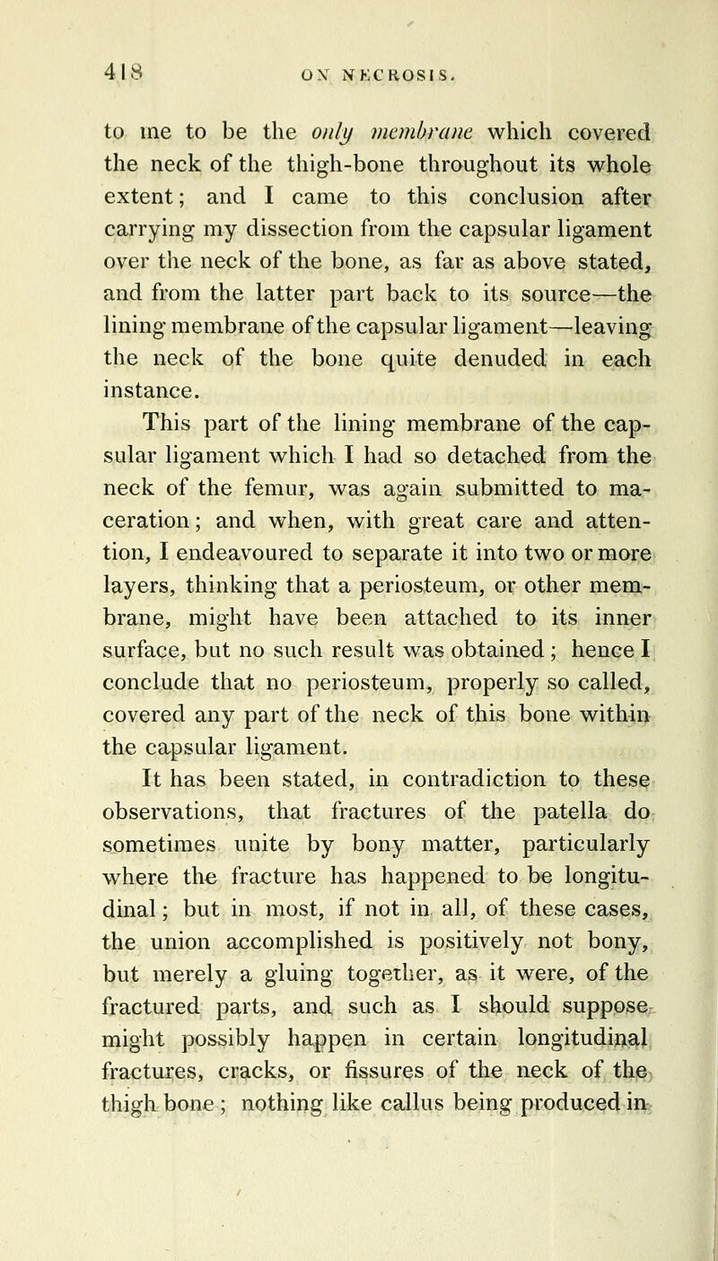 to me to be the only membrane which covered the neck of the thigh-bone throughout its whole extent; and I came to this conclusion after carrying my dissection from the capsular ligament over the neck of the bone, as far as above stated, and from the latter part back to its source—the lining membrane of the capsular ligament—leaving the neck of the bone quite denuded in each instance. This part of the lining membrane of the cap- sular ligament which I had so detached from the neck of the femur, was again submitted to ma- ceration ; and when, with great care and atten- tion, I endeavoured to separate it into two or more layers, thinking that a periosteum, or other mem- brane, might have been attached to its inner surface, but no such result was obtained ; hence I conclude that no periosteum, properly so called, covered any part of the neck of this bone within the capsular ligament. It has been stated, in contradiction to these observations, that fractures of the patella do sometimes unite by bony matter, particularly where the fracture has happened to be longitu- dinal ; but in most, if not in all, of these cases, the union accomplished is positively not bony, but merely a gluing together, as it were, of the fractured parts, and such as I should suppose: might possibly happen in certain longitudinal fractures, cracks, or fissures of the neck of the thigh bone; nothing like callus being produced in
