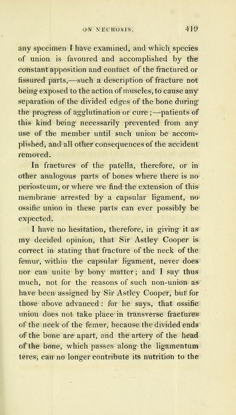 any specimen I hSrve examined, and whicli species of union is favoured and accomplished by the' constant apposition and contact of the fractured or fissured parts,—such a description of fracture not being exposed to the action of muscles, to cause any separation of the divided edges of the bone during the progress of agglutination or cure ;—patients of iklsh kind being necessarily prevented from any use of th« member until such union be accom- plished, and all other consequences of the accident removed. In fractures of the patella, therefore, or in other analogous parts of bones where there is no periosteum, or vi^here we find the extension of this membrane arrested by a capsular ligament, no ossific union in these parts can ever possibly be expected. I have no hesitation, therefore, in giving it as my decided opinion, that Sir Astley Cooper is coiTCct in stating that fracture of the neck of the femur, v\^ithin the capsular ligament, never does nor can unite by bony matter; and I say thus much, not for the reasons of such non-union as have been assigned by Sir Astley Cooper, but for those above advanced: for he says, that ossific union does not take place in transverse fractures of the neck of the femur, because the divided ends of the bone are apart, and the artery of the head of the bone, which passes along the ligamentum teres> can no longer contribute its nutrition to the